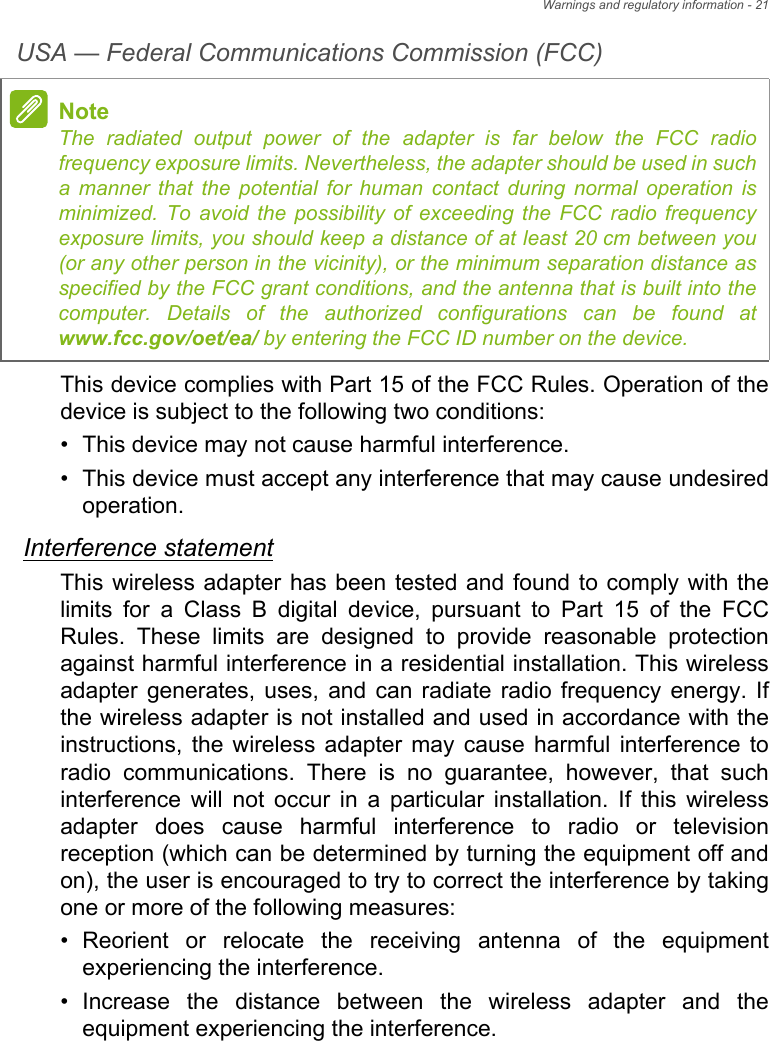 Warnings and regulatory information - 21USA — Federal Communications Commission (FCC)This device complies with Part 15 of the FCC Rules. Operation of the device is subject to the following two conditions:• This device may not cause harmful interference.• This device must accept any interference that may cause undesired operation.Interference statementThis wireless adapter has been tested and found to comply with the limits for a Class B digital device, pursuant to Part 15 of the FCC Rules. These limits are designed to provide reasonable protection against harmful interference in a residential installation. This wireless adapter generates, uses, and can radiate radio frequency energy. If the wireless adapter is not installed and used in accordance with the instructions, the wireless adapter may cause harmful interference to radio communications. There is no guarantee, however, that such interference will not occur in a particular installation. If this wireless adapter does cause harmful interference to radio or television reception (which can be determined by turning the equipment off and on), the user is encouraged to try to correct the interference by taking one or more of the following measures:• Reorient or relocate the receiving antenna of the equipment experiencing the interference.• Increase the distance between the wireless adapter and the equipment experiencing the interference.NoteThe radiated output power of the adapter is far below the FCC radio frequency exposure limits. Nevertheless, the adapter should be used in such a manner that the potential for human contact during normal operation is minimized. To avoid the possibility of exceeding the FCC radio frequency exposure limits, you should keep a distance of at least 20 cm between you (or any other person in the vicinity), or the minimum separation distance as specified by the FCC grant conditions, and the antenna that is built into the computer. Details of the authorized configurations can be found at www.fcc.gov/oet/ea/ by entering the FCC ID number on the device.