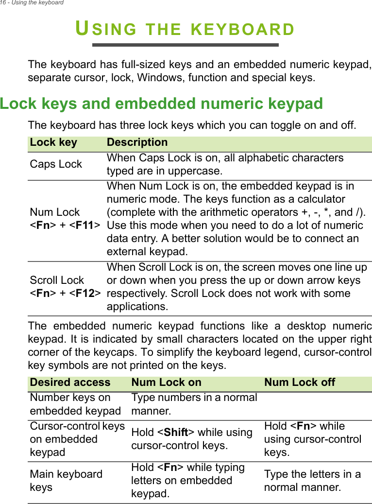 16 - Using the keyboardUSING THE KEYBOARDThe keyboard has full-sized keys and an embedded numeric keypad, separate cursor, lock, Windows, function and special keys.Lock keys and embedded numeric keypadThe keyboard has three lock keys which you can toggle on and off.The embedded numeric keypad functions like a desktop numeric keypad. It is indicated by small characters located on the upper right corner of the keycaps. To simplify the keyboard legend, cursor-control key symbols are not printed on the keys.Lock key DescriptionCaps Lock When Caps Lock is on, all alphabetic characters typed are in uppercase.Num Lock  &lt;Fn&gt; + &lt;F11&gt;When Num Lock is on, the embedded keypad is in numeric mode. The keys function as a calculator (complete with the arithmetic operators +, -, *, and /). Use this mode when you need to do a lot of numeric data entry. A better solution would be to connect an external keypad.Scroll Lock  &lt;Fn&gt; + &lt;F12&gt;When Scroll Lock is on, the screen moves one line up or down when you press the up or down arrow keys respectively. Scroll Lock does not work with some applications.Desired access Num Lock on Num Lock offNumber keys on embedded keypadType numbers in a normal manner.Cursor-control keys on embedded keypadHold &lt;Shift&gt; while using cursor-control keys.Hold &lt;Fn&gt; while using cursor-control keys.Main keyboard keysHold &lt;Fn&gt; while typing letters on embedded keypad.Type the letters in a normal manner.