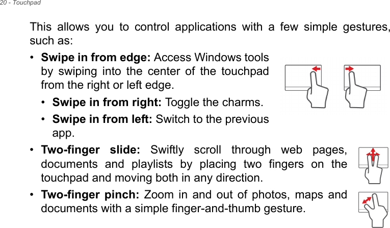 20 - TouchpadThis allows you to control applications with a few simple gestures, such as: •Swipe in from edge: Access Windows tools by swiping into the center of the touchpad from the right or left edge.•Swipe in from right: Toggle the charms.•Swipe in from left: Switch to the previous app.•Two-finger slide: Swiftly scroll through web pages, documents and playlists by placing two fingers on the touchpad and moving both in any direction.•Two-finger pinch: Zoom in and out of photos, maps and documents with a simple finger-and-thumb gesture.