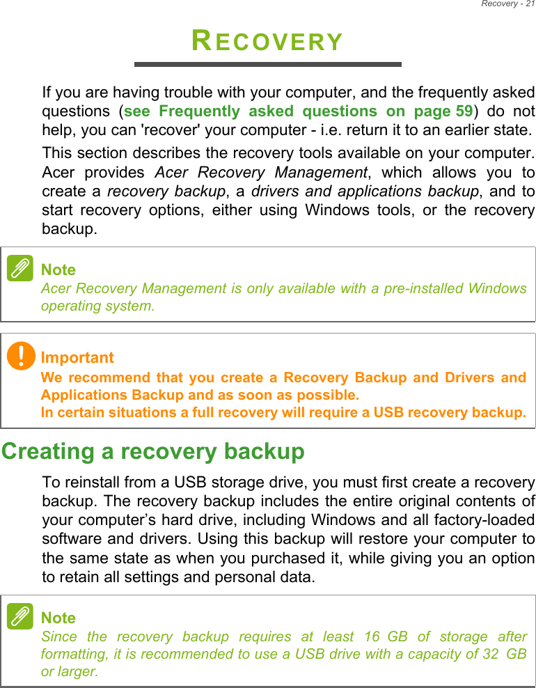 Recovery - 21RECOVERYIf you are having trouble with your computer, and the frequently asked questions (see Frequently asked questions on page 59) do not help, you can &apos;recover&apos; your computer - i.e. return it to an earlier state.This section describes the recovery tools available on your computer. Acer provides Acer Recovery Management, which allows you to create a recovery backup, a drivers and applications backup, and to start recovery options, either using Windows tools, or the recovery backup. Creating a recovery backupTo reinstall from a USB storage drive, you must first create a recovery backup. The recovery backup includes the entire original contents of your computer’s hard drive, including Windows and all factory-loaded software and drivers. Using this backup will restore your computer to the same state as when you purchased it, while giving you an option to retain all settings and personal data.NoteAcer Recovery Management is only available with a pre-installed Windows operating system.ImportantWe recommend that you create a Recovery Backup and Drivers and Applications Backup and as soon as possible. In certain situations a full recovery will require a USB recovery backup.NoteSince the recovery backup requires at least 16 GB  of  storage  after           formatting, it is recommended to use a USB drive with a capacity of 32 GB              or larger.