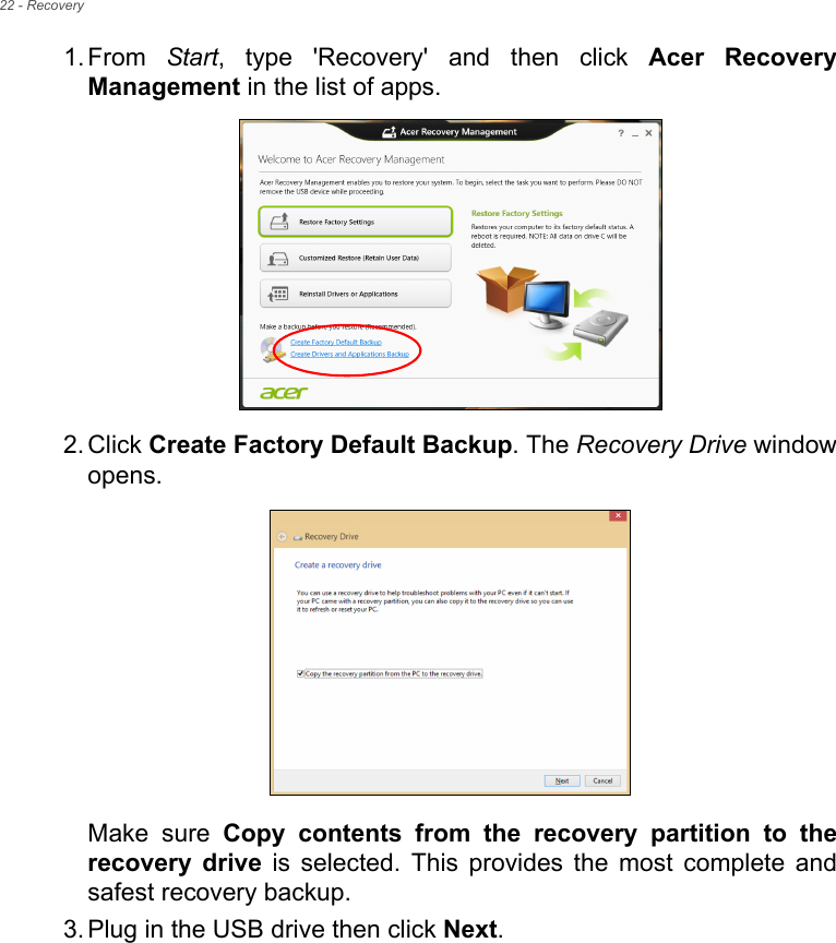 22 - Recovery1. From  Start, type &apos;Recovery&apos; and then click Acer Recovery Management in the list of apps.2. Click Create Factory Default Backup. The Recovery Drive window opens.Make sure Copy contents from the recovery partition to the recovery drive is selected. This provides the most complete and safest recovery backup.3. Plug in the USB drive then click Next.