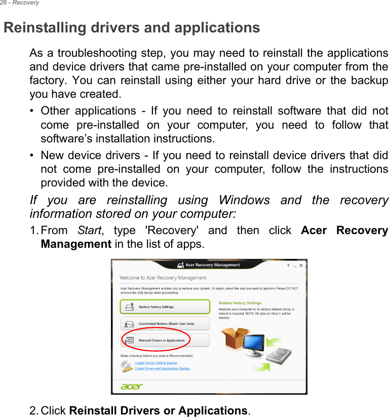 26 - RecoveryReinstalling drivers and applicationsAs a troubleshooting step, you may need to reinstall the applications and device drivers that came pre-installed on your computer from the factory. You can reinstall using either your hard drive or the backup you have created.• Other applications - If you need to reinstall software that did not come pre-installed on your computer, you need to follow that software’s installation instructions. • New device drivers - If you need to reinstall device drivers that did not come pre-installed on your computer, follow the instructions provided with the device.If you are reinstalling using Windows and the recovery information stored on your computer:1. From  Start, type &apos;Recovery&apos; and then click Acer Recovery Management in the list of apps.2. Click Reinstall Drivers or Applications. 