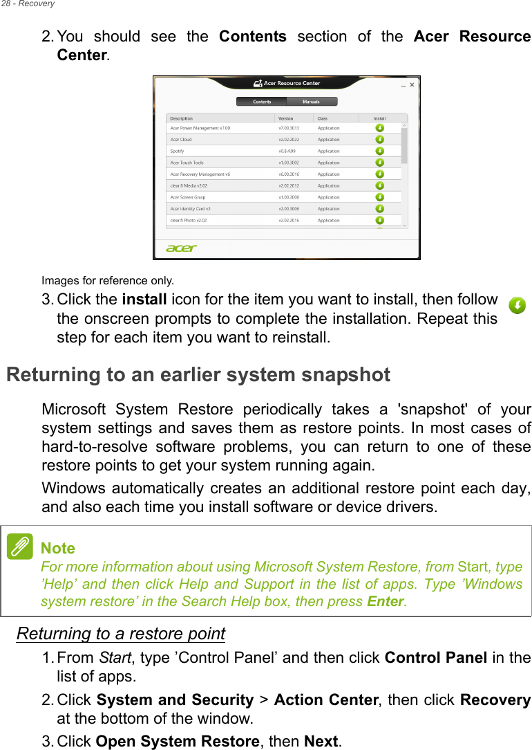 28 - Recovery2. You should see the Contents section of the Acer Resource Center. Images for reference only.3. Click the install icon for the item you want to install, then follow the onscreen prompts to complete the installation. Repeat this step for each item you want to reinstall.Returning to an earlier system snapshotMicrosoft System Restore periodically takes a &apos;snapshot&apos; of your system settings and saves them as restore points. In most cases of hard-to-resolve software problems, you can return to one of these restore points to get your system running again.Windows automatically creates an additional restore point each day, and also each time you install software or device drivers.Returning to a restore point1. From Start, type ’Control Panel’ and then click Control Panel in the list of apps.2. Click System and Security &gt; Action Center, then click Recoveryat the bottom of the window. 3. Click Open System Restore, then Next. NoteFor more information about using Microsoft System Restore, from Start, type ’Help’ and then click Help and Support in the list of apps. Type ’Windows system restore’ in the Search Help box, then press Enter.
