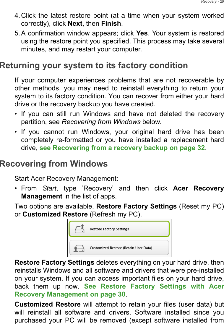 Recovery - 294. Click the latest restore point (at a time when your system worked correctly), click Next, then Finish. 5. A confirmation window appears; click Yes. Your system is restored using the restore point you specified. This process may take several minutes, and may restart your computer.Returning your system to its factory conditionIf your computer experiences problems that are not recoverable by other methods, you may need to reinstall everything to return your system to its factory condition. You can recover from either your hard drive or the recovery backup you have created.• If you can still run Windows and have not deleted the recovery partition, see Recovering from Windows below.• If you cannot run Windows, your original hard drive has been completely re-formatted or you have installed a replacement hard drive, see Recovering from a recovery backup on page 32.Recovering from WindowsStart Acer Recovery Management:•From Start, type ’Recovery’ and then click Acer Recovery Management in the list of apps.Two options are available, Restore Factory Settings (Reset my PC) or Customized Restore (Refresh my PC). Restore Factory Settings deletes everything on your hard drive, then reinstalls Windows and all software and drivers that were pre-installed on your system. If you can access important files on your hard drive, back them up now. See Restore Factory Settings with Acer Recovery Management on page 30.Customized Restore will attempt to retain your files (user data) but will reinstall all software and drivers. Software installed since you purchased your PC will be removed (except software installed from 