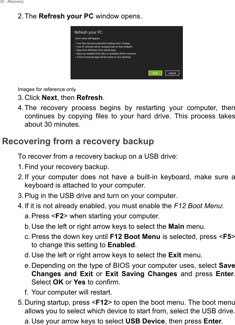 32 - Recovery2. The Refresh your PC window opens.Images for reference only.3. Click Next, then Refresh.4. The recovery process begins by restarting your computer, then continues by copying files to your hard drive. This process takes about 30 minutes.Recovering from a recovery backupTo recover from a recovery backup on a USB drive:1. Find your recovery backup.2. If your computer does not have a built-in keyboard, make sure a keyboard is attached to your computer. 3. Plug in the USB drive and turn on your computer.4. If it is not already enabled, you must enable the F12 Boot Menu:a. Press &lt;F2&gt; when starting your computer. b. Use the left or right arrow keys to select the Main menu.c. Press the down key until F12 Boot Menu is selected, press &lt;F5&gt; to change this setting to Enabled. d. Use the left or right arrow keys to select the Exit menu.e. Depending on the type of BIOS your computer uses, select Save Changes and Exit or Exit Saving Changes and press Enter. Select OK or Yes to confirm. f. Your computer will restart.5. During startup, press &lt;F12&gt; to open the boot menu. The boot menu allows you to select which device to start from, select the USB drive.a. Use your arrow keys to select USB Device, then press Enter. 