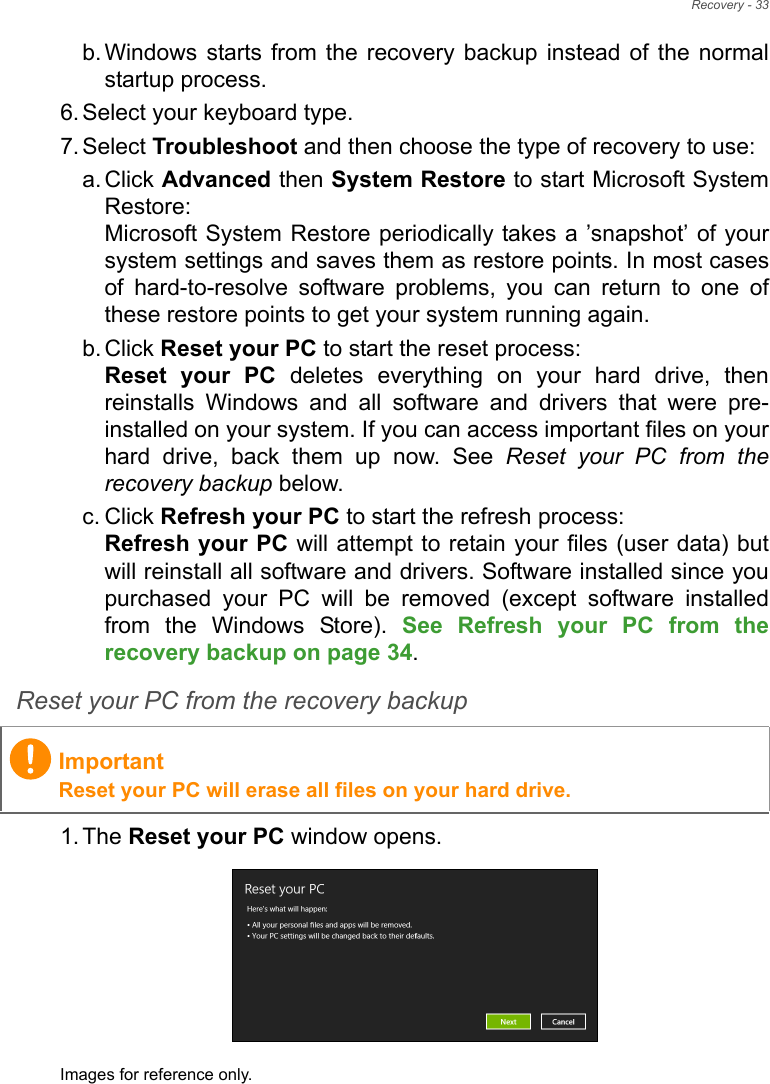 Recovery - 33b. Windows starts from the recovery backup instead of the normal startup process.6. Select your keyboard type.7. Select Troubleshoot and then choose the type of recovery to use:a. Click Advanced then System Restore to start Microsoft System Restore: Microsoft System Restore periodically takes a ’snapshot’ of your system settings and saves them as restore points. In most cases of hard-to-resolve software problems, you can return to one of these restore points to get your system running again.b. Click Reset your PC to start the reset process: Reset your PC deletes everything on your hard drive, then reinstalls Windows and all software and drivers that were pre-installed on your system. If you can access important files on your hard drive, back them up now. See Reset your PC from the recovery backup below.c. Click Refresh your PC to start the refresh process: Refresh your PC will attempt to retain your files (user data) but will reinstall all software and drivers. Software installed since you purchased your PC will be removed (except software installed from the Windows Store). See Refresh your PC from the recovery backup on page 34.Reset your PC from the recovery backup1. The Reset your PC window opens.Images for reference only.ImportantReset your PC will erase all files on your hard drive.