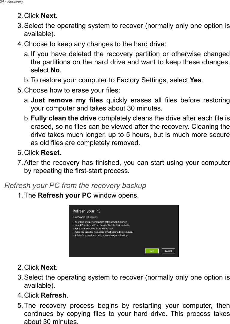 34 - Recovery2. Click Next.3. Select the operating system to recover (normally only one option is available).4. Choose to keep any changes to the hard drive:a. If you have deleted the recovery partition or otherwise changed the partitions on the hard drive and want to keep these changes, select No. b. To restore your computer to Factory Settings, select Yes.5. Choose how to erase your files: a. Just remove my files quickly erases all files before restoring your computer and takes about 30 minutes. b. Fully clean the drive completely cleans the drive after each file is erased, so no files can be viewed after the recovery. Cleaning the drive takes much longer, up to 5 hours, but is much more secure as old files are completely removed. 6. Click Reset. 7. After the recovery has finished, you can start using your computer by repeating the first-start process.Refresh your PC from the recovery backup1. The Refresh your PC window opens.2. Click Next.3. Select the operating system to recover (normally only one option is available).4. Click Refresh. 5. The recovery process begins by restarting your computer, then continues by copying files to your hard drive. This process takes about 30 minutes.