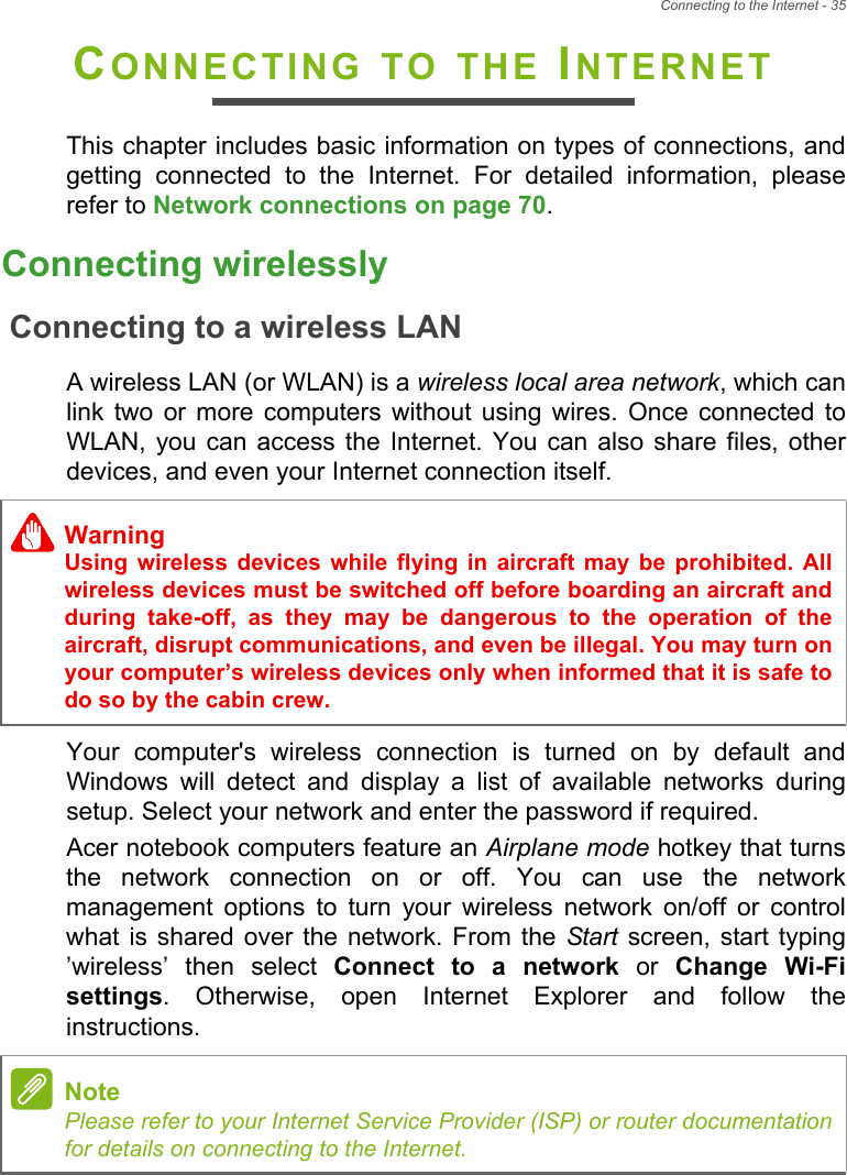 Connecting to the Internet - 35CONNECTING TO THE INTERNETThis chapter includes basic information on types of connections, and getting connected to the Internet. For detailed information, please refer to Network connections on page 70.Connecting wirelesslyConnecting to a wireless LANA wireless LAN (or WLAN) is a wireless local area network, which can link two or more computers without using wires. Once connected to WLAN, you can access the Internet. You can also share files, other devices, and even your Internet connection itself.Your computer&apos;s wireless connection is turned on by default and Windows will detect and display a list of available networks during setup. Select your network and enter the password if required.Acer notebook computers feature an Airplane mode hotkey that turns the network connection on or off. You can use the network management options to turn your wireless network on/off or control what is shared over the network. From the Start screen, start typing ’wireless’ then select Connect to a network or Change Wi-Fi settings. Otherwise, open Internet Explorer and follow the instructions.WarningUsing wireless devices while flying in aircraft may be prohibited. All wireless devices must be switched off before boarding an aircraft and during take-off, as they may be dangerous to the operation of the aircraft, disrupt communications, and even be illegal. You may turn on your computer’s wireless devices only when informed that it is safe to do so by the cabin crew.NotePlease refer to your Internet Service Provider (ISP) or router documentation for details on connecting to the Internet.