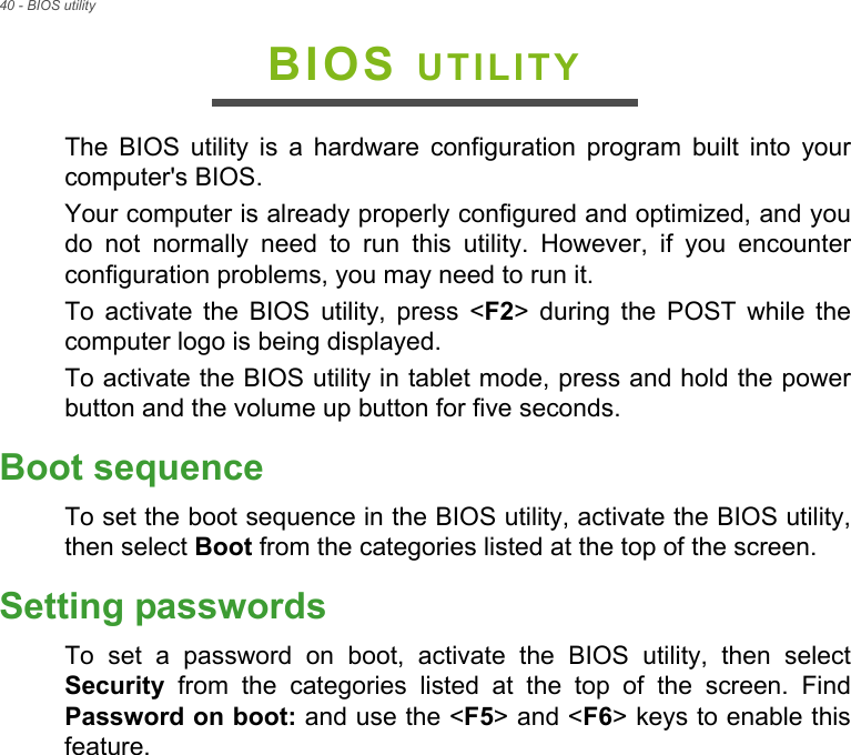 40 - BIOS utilityBIOS UTILITYThe BIOS utility is a hardware configuration program built into your computer&apos;s BIOS.Your computer is already properly configured and optimized, and you do not normally need to run this utility. However, if you encounter configuration problems, you may need to run it.To activate the BIOS utility, press &lt;F2&gt; during the POST while the computer logo is being displayed.To activate the BIOS utility in tablet mode, press and hold the power button and the volume up button for five seconds.Boot sequenceTo set the boot sequence in the BIOS utility, activate the BIOS utility, then select Boot from the categories listed at the top of the screen. Setting passwordsTo set a password on boot, activate the BIOS utility, then select Security from the categories listed at the top of the screen. Find Password on boot: and use the &lt;F5&gt; and &lt;F6&gt; keys to enable this feature.