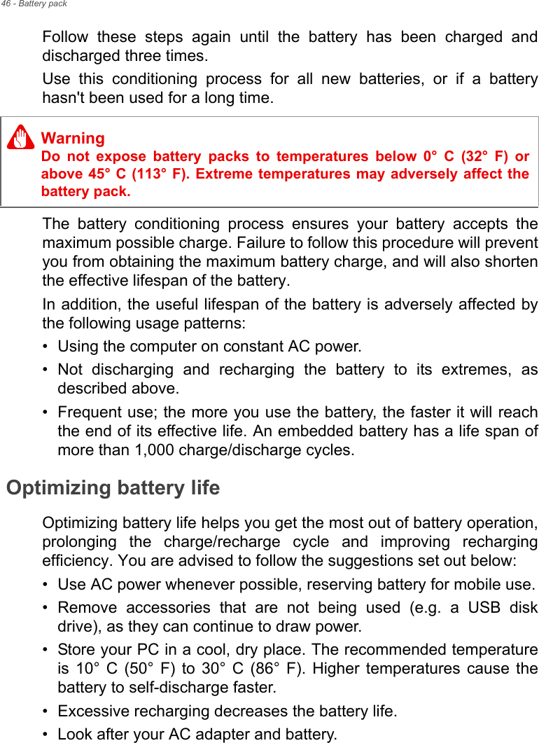 46 - Battery packFollow these steps again until the battery has been charged and discharged three times.Use this conditioning process for all new batteries, or if a battery hasn&apos;t been used for a long time. The battery conditioning process ensures your battery accepts the maximum possible charge. Failure to follow this procedure will prevent you from obtaining the maximum battery charge, and will also shorten the effective lifespan of the battery.In addition, the useful lifespan of the battery is adversely affected by the following usage patterns:• Using the computer on constant AC power.• Not discharging and recharging the battery to its extremes, as described above.• Frequent use; the more you use the battery, the faster it will reach the end of its effective life. An embedded battery has a life span of more than 1,000 charge/discharge cycles.Optimizing battery lifeOptimizing battery life helps you get the most out of battery operation, prolonging the charge/recharge cycle and improving recharging efficiency. You are advised to follow the suggestions set out below:• Use AC power whenever possible, reserving battery for mobile use.• Remove accessories that are not being used (e.g. a USB disk drive), as they can continue to draw power.• Store your PC in a cool, dry place. The recommended temperature is 10° C (50° F) to 30° C (86° F). Higher temperatures cause the battery to self-discharge faster.• Excessive recharging decreases the battery life.• Look after your AC adapter and battery. WarningDo not expose battery packs to temperatures below 0° C (32° F) or above 45° C (113° F). Extreme temperatures may adversely affect the battery pack.