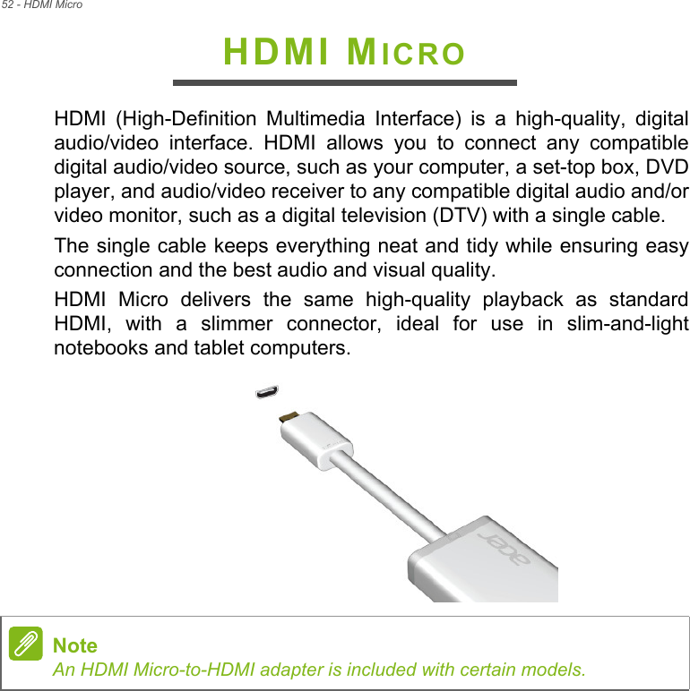 52 - HDMI MicroHDMI MICROHDMI (High-Definition Multimedia Interface) is a high-quality, digital audio/video interface. HDMI allows you to connect any compatible digital audio/video source, such as your computer, a set-top box, DVD player, and audio/video receiver to any compatible digital audio and/or video monitor, such as a digital television (DTV) with a single cable.The single cable keeps everything neat and tidy while ensuring easy connection and the best audio and visual quality.HDMI Micro delivers the same high-quality playback as standard HDMI, with a slimmer connector, ideal for use in slim-and-light notebooks and tablet computers. NoteAn HDMI Micro-to-HDMI adapter is included with certain models.