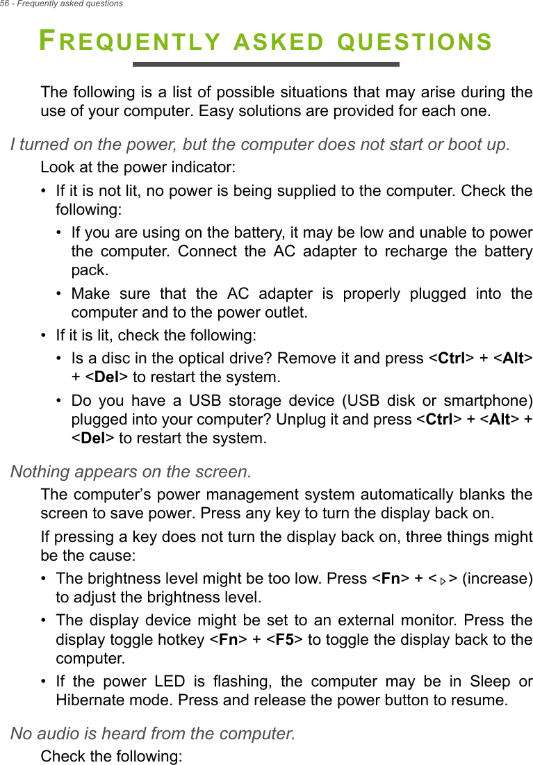 56 - Frequently asked questionsFREQUENTLY ASKED QUESTIONSThe following is a list of possible situations that may arise during the use of your computer. Easy solutions are provided for each one.I turned on the power, but the computer does not start or boot up.Look at the power indicator:• If it is not lit, no power is being supplied to the computer. Check the following:• If you are using on the battery, it may be low and unable to power the computer. Connect the AC adapter to recharge the battery pack.• Make sure that the AC adapter is properly plugged into the computer and to the power outlet.• If it is lit, check the following:• Is a disc in the optical drive? Remove it and press &lt;Ctrl&gt; + &lt;Alt&gt; + &lt;Del&gt; to restart the system.• Do you have a USB storage device (USB disk or smartphone) plugged into your computer? Unplug it and press &lt;Ctrl&gt; + &lt;Alt&gt; + &lt;Del&gt; to restart the system.Nothing appears on the screen.The computer’s power management system automatically blanks the screen to save power. Press any key to turn the display back on.If pressing a key does not turn the display back on, three things might be the cause:• The brightness level might be too low. Press &lt;Fn&gt; + &lt; &gt; (increase) to adjust the brightness level.• The display device might be set to an external monitor. Press the display toggle hotkey &lt;Fn&gt; + &lt;F5&gt; to toggle the display back to the computer.• If the power LED is flashing, the computer may be in Sleep or Hibernate mode. Press and release the power button to resume.No audio is heard from the computer.Check the following: