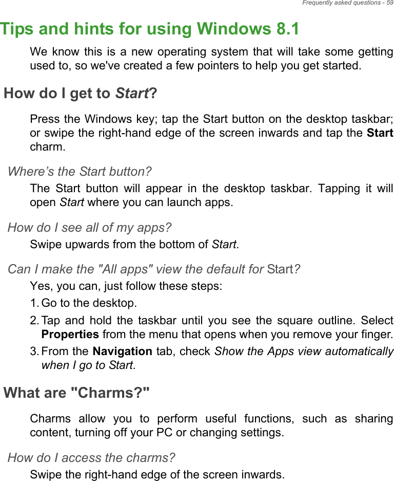 Frequently asked questions - 59Tips and hints for using Windows 8.1We know this is a new operating system that will take some getting used to, so we&apos;ve created a few pointers to help you get started.How do I get to Start?Press the Windows key; tap the Start button on the desktop taskbar; or swipe the right-hand edge of the screen inwards and tap the Startcharm.Where’s the Start button?The Start button will appear in the desktop taskbar. Tapping it will open Start where you can launch apps.How do I see all of my apps?Swipe upwards from the bottom of Start.Can I make the &quot;All apps&quot; view the default for Start?Yes, you can, just follow these steps:1. Go to the desktop.2. Tap and hold the taskbar until you see the square outline. Select Properties from the menu that opens when you remove your finger.3. From the Navigation tab, check Show the Apps view automatically when I go to Start.What are &quot;Charms?&quot;Charms allow you to perform useful functions, such as sharing content, turning off your PC or changing settings. How do I access the charms?Swipe the right-hand edge of the screen inwards.Frequently ask