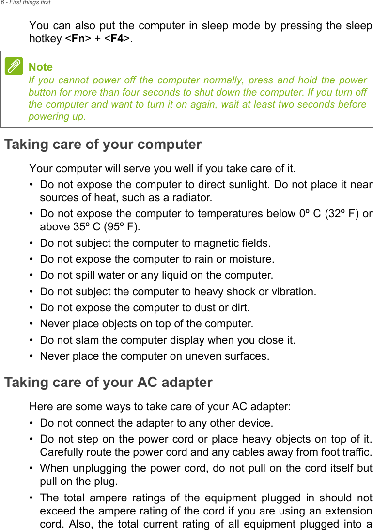 6 - First things firstYou can also put the computer in sleep mode by pressing the sleep hotkey &lt;Fn&gt; + &lt;F4&gt;.Taking care of your computerYour computer will serve you well if you take care of it.• Do not expose the computer to direct sunlight. Do not place it near sources of heat, such as a radiator.• Do not expose the computer to temperatures below 0º C (32º F) or above 35º C (95º F).• Do not subject the computer to magnetic fields.• Do not expose the computer to rain or moisture.• Do not spill water or any liquid on the computer.• Do not subject the computer to heavy shock or vibration.• Do not expose the computer to dust or dirt.• Never place objects on top of the computer.• Do not slam the computer display when you close it.• Never place the computer on uneven surfaces.Taking care of your AC adapterHere are some ways to take care of your AC adapter:• Do not connect the adapter to any other device.• Do not step on the power cord or place heavy objects on top of it. Carefully route the power cord and any cables away from foot traffic.• When unplugging the power cord, do not pull on the cord itself but pull on the plug.• The total ampere ratings of the equipment plugged in should not exceed the ampere rating of the cord if you are using an extension cord. Also, the total current rating of all equipment plugged into a NoteIf you cannot power off the computer normally, press and hold the power button for more than four seconds to shut down the computer. If you turn off the computer and want to turn it on again, wait at least two seconds before powering up.