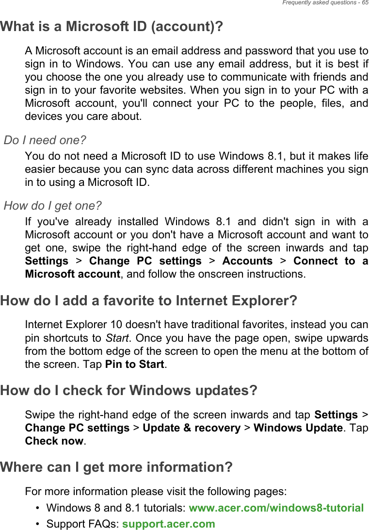 Frequently asked questions - 65What is a Microsoft ID (account)?A Microsoft account is an email address and password that you use to sign in to Windows. You can use any email address, but it is best if you choose the one you already use to communicate with friends and sign in to your favorite websites. When you sign in to your PC with a Microsoft account, you&apos;ll connect your PC to the people, files, and devices you care about.Do I need one?You do not need a Microsoft ID to use Windows 8.1, but it makes life easier because you can sync data across different machines you sign in to using a Microsoft ID. How do I get one?If you&apos;ve already installed Windows 8.1 and didn&apos;t sign in with a Microsoft account or you don&apos;t have a Microsoft account and want to get one, swipe the right-hand edge of the screen inwards and tap Settings &gt; Change PC settings &gt; Accounts &gt; Connect to a Microsoft account, and follow the onscreen instructions.How do I add a favorite to Internet Explorer?Internet Explorer 10 doesn&apos;t have traditional favorites, instead you can pin shortcuts to Start. Once you have the page open, swipe upwards from the bottom edge of the screen to open the menu at the bottom of the screen. Tap Pin to Start.How do I check for Windows updates?Swipe the right-hand edge of the screen inwards and tap Settings &gt; Change PC settings &gt; Update &amp; recovery &gt; Windows Update. Tap Check now.Where can I get more information?For more information please visit the following pages:• Windows 8 and 8.1 tutorials: www.acer.com/windows8-tutorial• Support FAQs: support.acer.com
