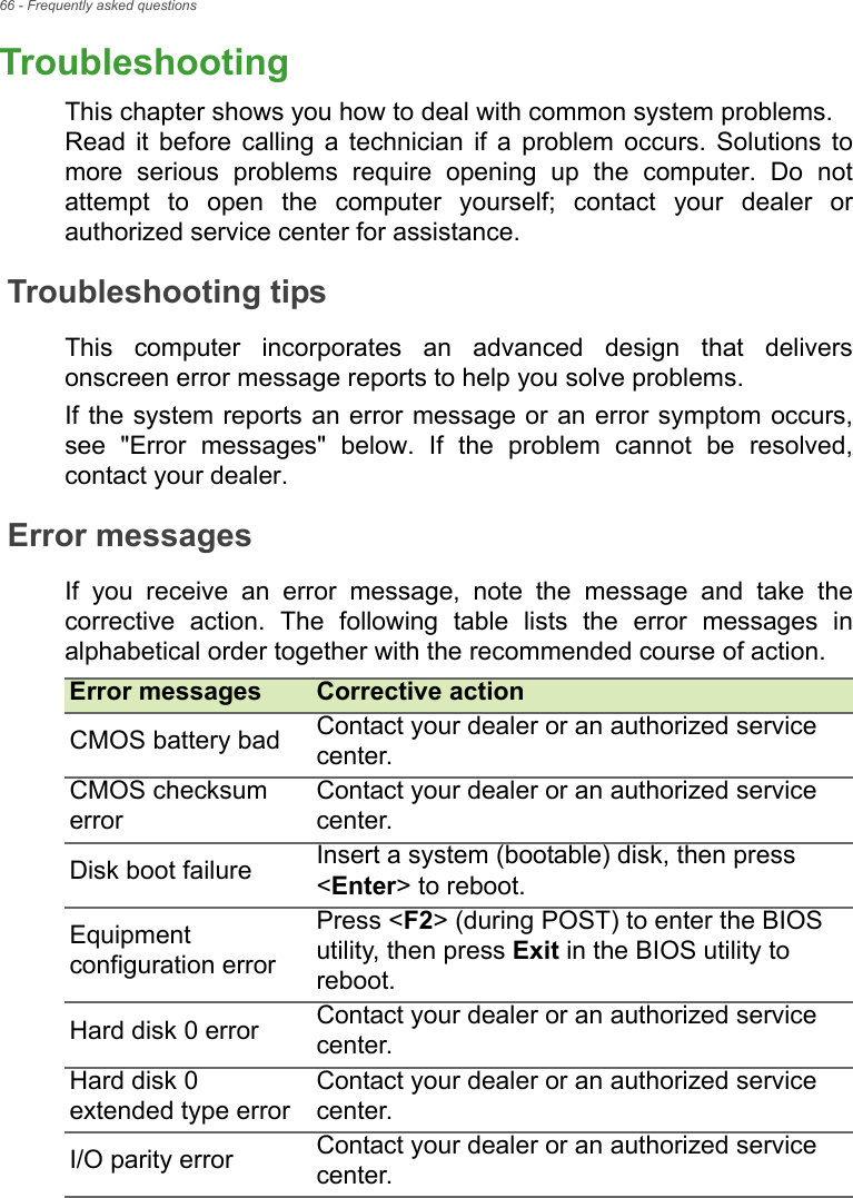 66 - Frequently asked questionsTroubleshootingThis chapter shows you how to deal with common system problems.  Read it before calling a technician if a problem occurs. Solutions to more serious problems require opening up the computer. Do not attempt to open the computer yourself; contact your dealer or authorized service center for assistance.Troubleshooting tipsThis computer incorporates an advanced design that delivers onscreen error message reports to help you solve problems.If the system reports an error message or an error symptom occurs, see &quot;Error messages&quot; below. If the problem cannot be resolved, contact your dealer.Error messagesIf you receive an error message, note the message and take the corrective action. The following table lists the error messages in alphabetical order together with the recommended course of action.Error messages Corrective actionCMOS battery bad Contact your dealer or an authorized service center.CMOS checksum errorContact your dealer or an authorized service center.Disk boot failure Insert a system (bootable) disk, then press &lt;Enter&gt; to reboot.Equipment configuration errorPress &lt;F2&gt; (during POST) to enter the BIOS utility, then press Exit in the BIOS utility to reboot.Hard disk 0 error Contact your dealer or an authorized service center.Hard disk 0 extended type errorContact your dealer or an authorized service center.I/O parity error Contact your dealer or an authorized service center.FREQUENTLY 