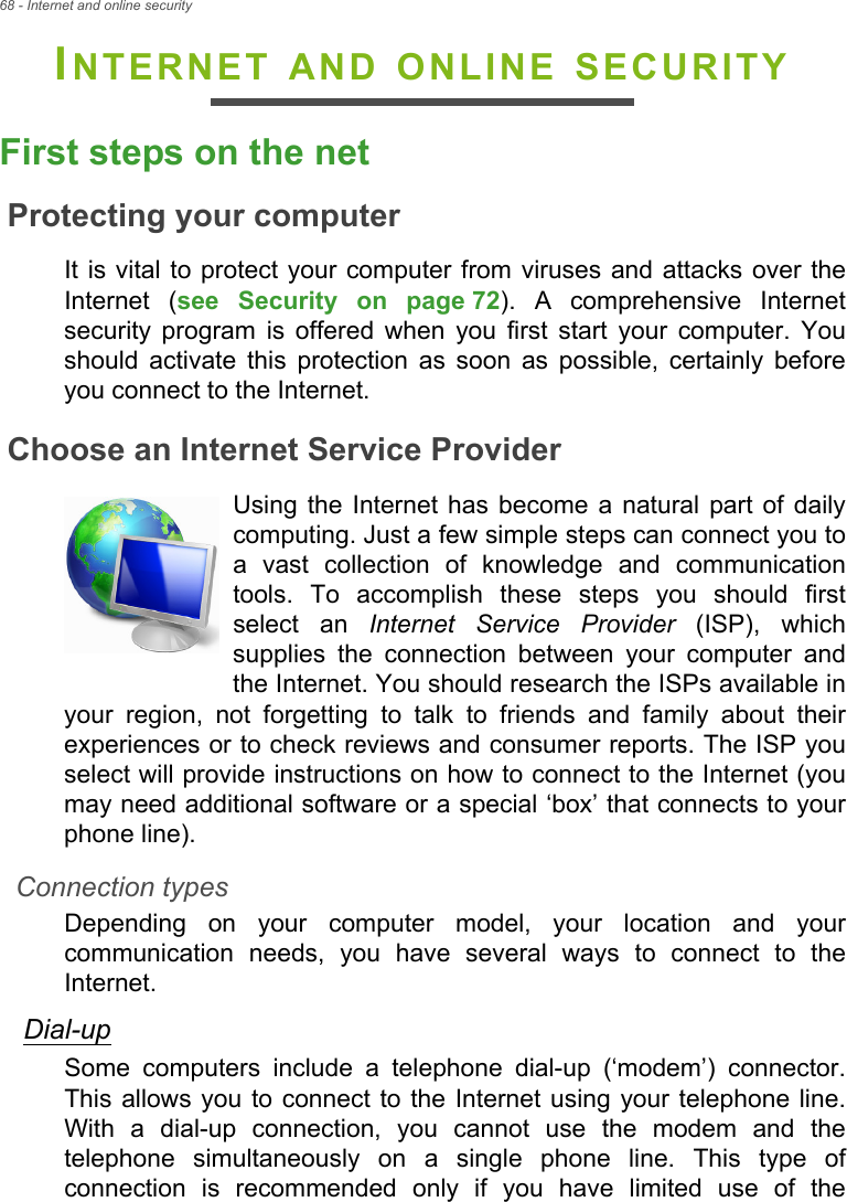 68 - Internet and online securityINTERNET AND ONLINE SECURITYFirst steps on the netProtecting your computerIt is vital to protect your computer from viruses and attacks over the Internet (see Security on page 72). A comprehensive Internet security program is offered when you first start your computer. You should activate this protection as soon as possible, certainly before you connect to the Internet.Choose an Internet Service ProviderUsing the Internet has become a natural part of daily computing. Just a few simple steps can connect you to a vast collection of knowledge and communication tools. To accomplish these steps you should first select an Internet Service Provider (ISP), which supplies the connection between your computer and the Internet. You should research the ISPs available in your region, not forgetting to talk to friends and family about their experiences or to check reviews and consumer reports. The ISP you select will provide instructions on how to connect to the Internet (you may need additional software or a special ‘box’ that connects to your phone line).Connection typesDepending on your computer model, your location and your communication needs, you have several ways to connect to the Internet. Dial-upSome computers include a telephone dial-up (‘modem’) connector. This allows you to connect to the Internet using your telephone line. With a dial-up connection, you cannot use the modem and the telephone simultaneously on a single phone line. This type of connection is recommended only if you have limited use of the 