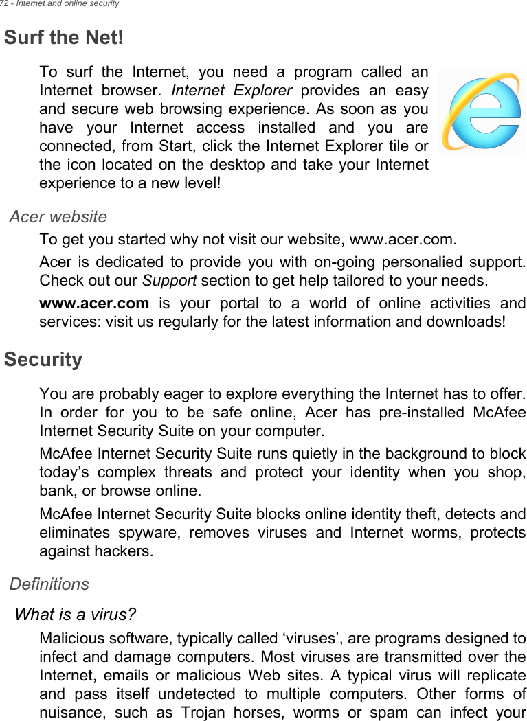 72 - Internet and online securitySurf the Net!To surf the Internet, you need a program called an Internet browser. Internet Explorer provides an easy and secure web browsing experience. As soon as you have your Internet access installed and you are connected, from Start, click the Internet Explorer tile or the icon located on the desktop and take your Internet experience to a new level!Acer websiteTo get you started why not visit our website, www.acer.com.Acer is dedicated to provide you with on-going personalied support. Check out our Support section to get help tailored to your needs.www.acer.com is your portal to a world of online activities and services: visit us regularly for the latest information and downloads! SecurityYou are probably eager to explore everything the Internet has to offer. In order for you to be safe online, Acer has pre-installed McAfee Internet Security Suite on your computer. McAfee Internet Security Suite runs quietly in the background to block today’s complex threats and protect your identity when you shop, bank, or browse online.McAfee Internet Security Suite blocks online identity theft, detects and eliminates spyware, removes viruses and Internet worms, protects against hackers.DefinitionsWhat is a virus?Malicious software, typically called ‘viruses’, are programs designed to infect and damage computers. Most viruses are transmitted over the Internet, emails or malicious Web sites. A typical virus will replicate and pass itself undetected to multiple computers. Other forms of nuisance, such as Trojan horses, worms or spam can infect your 