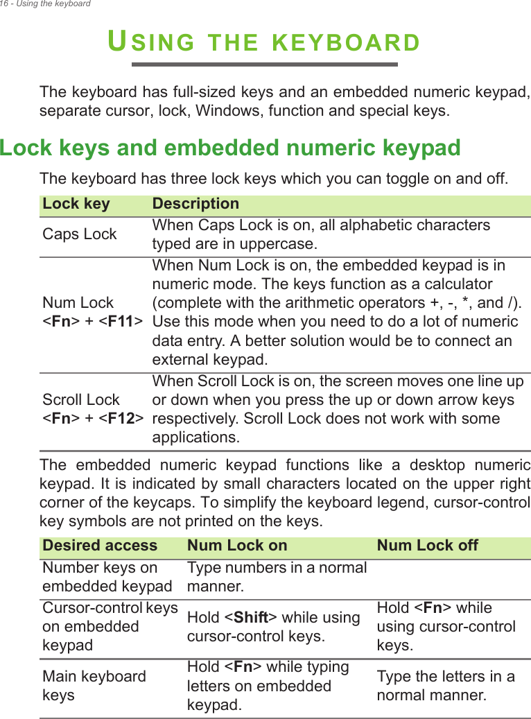 16 - Using the keyboardUSING THE KEYBOARDThe keyboard has full-sized keys and an embedded numeric keypad, separate cursor, lock, Windows, function and special keys.Lock keys and embedded numeric keypadThe keyboard has three lock keys which you can toggle on and off.The  embedded  numeric  keypad  functions  like  a  desktop  numeric keypad. It is indicated by small characters located on the upper right corner of the keycaps. To simplify the keyboard legend, cursor-control key symbols are not printed on the keys.Lock key DescriptionCaps Lock When Caps Lock is on, all alphabetic characters typed are in uppercase.Num Lock  &lt;Fn&gt; + &lt;F11&gt;When Num Lock is on, the embedded keypad is in numeric mode. The keys function as a calculator (complete with the arithmetic operators +, -, *, and /). Use this mode when you need to do a lot of numeric data entry. A better solution would be to connect an external keypad.Scroll Lock  &lt;Fn&gt; + &lt;F12&gt;When Scroll Lock is on, the screen moves one line up or down when you press the up or down arrow keys respectively. Scroll Lock does not work with some applications.Desired access Num Lock on Num Lock offNumber keys on embedded keypadType numbers in a normal manner.Cursor-control keys on embedded keypadHold &lt;Shift&gt; while using cursor-control keys.Hold &lt;Fn&gt; while using cursor-control keys.Main keyboard keysHold &lt;Fn&gt; while typing letters on embedded keypad.Type the letters in a normal manner.