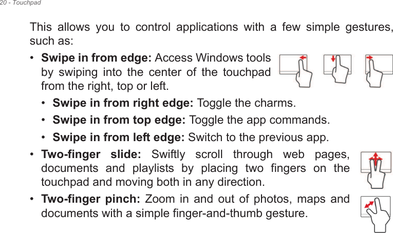 20 - TouchpadThis  allows  you  to  control  applications  with  a  few  simple  gestures, such as: •Swipe in from edge: Access Windows tools by  swiping  into  the  center  of  the  touchpad from the right, top or left.•Swipe in from right edge: Toggle the charms.•Swipe in from top edge: Toggle the app commands.•Swipe in from left edge: Switch to the previous app.•Two-finger  slide:  Swiftly  scroll  through  web  pages, documents  and  playlists  by  placing  two  fingers  on  the touchpad and moving both in any direction.•Two-finger  pinch:  Zoom  in  and  out  of  photos,  maps  and documents with a simple finger-and-thumb gesture.