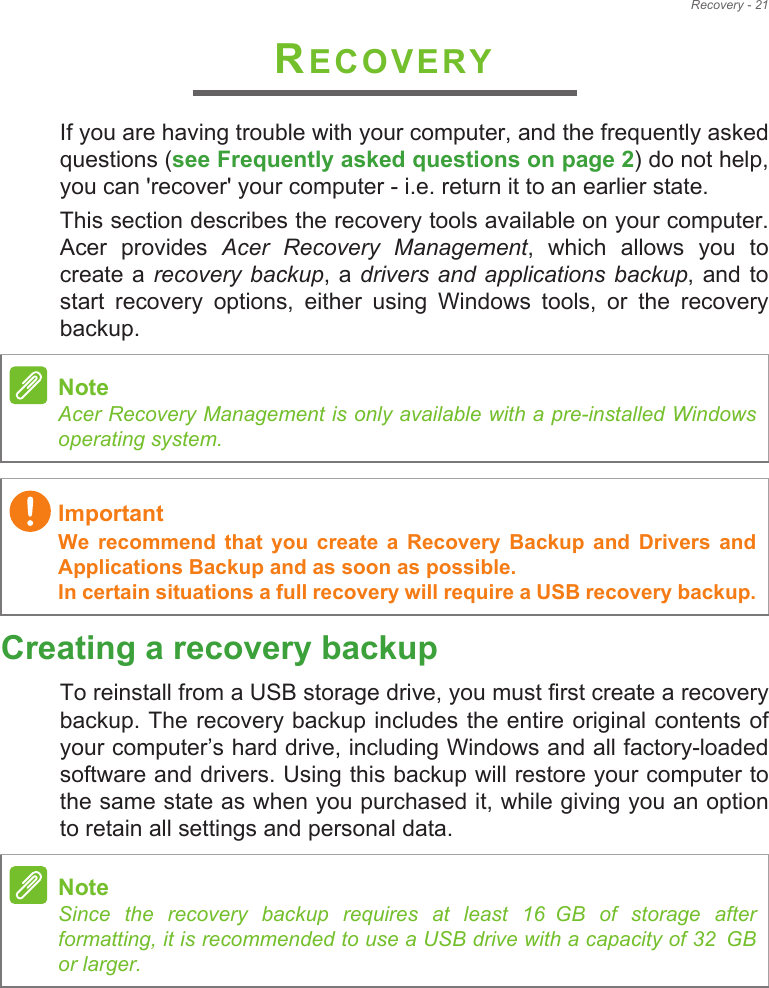 Recovery - 21RECOVERYIf you are having trouble with your computer, and the frequently asked questions (see Frequently asked questions on page 2) do not help, you can &apos;recover&apos; your computer - i.e. return it to an earlier state.This section describes the recovery tools available on your computer. Acer  provides  Acer  Recovery  Management,  which  allows  you  to create a  recovery  backup, a drivers and  applications  backup, and to start  recovery  options,  either  using  Windows  tools,  or  the  recovery backup. Creating a recovery backupTo reinstall from a USB storage drive, you must first create a recovery backup. The recovery backup includes the entire original contents of your computer!s hard drive, including Windows and all factory-loaded software and drivers. Using this backup will restore your computer to the same state as when you purchased it, while giving you an option to retain all settings and personal data.NoteAcer Recovery Management is only available with a pre-installed Windows operating system.ImportantWe  recommend  that  you  create  a  Recovery  Backup  and  Drivers  and Applications Backup and as soon as possible. In certain situations a full recovery will require a USB recovery backup.NoteSince  the  recovery  backup  requires  at  least  16!GB  of  storage  after           formatting, it is recommended to use a USB drive with a capacity of 32!GB              or larger.