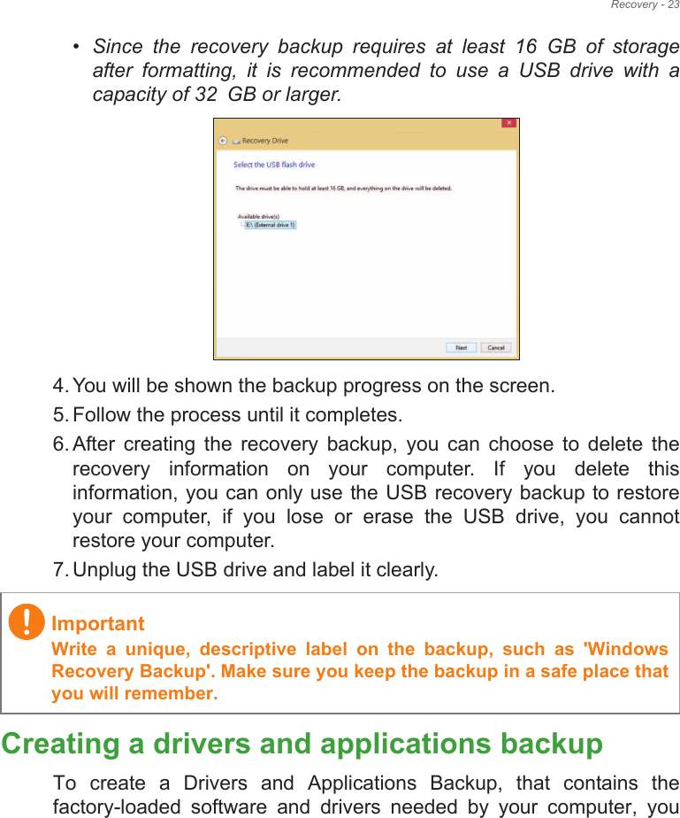 Recovery - 23•Since  the  recovery  backup  requires  at  least  16!GB  of  storage          after  formatting,  it  is  recommended  to  use  a  USB  drive  with  a capacity of 32!GB or larger.4. You will be shown the backup progress on the screen.5. Follow the process until it completes.6. After  creating  the  recovery  backup,  you  can  choose  to  delete  the recovery  information  on  your  computer.  If  you  delete  this information, you can only use the USB recovery backup to restore your  computer,  if  you  lose  or  erase  the  USB  drive,  you  cannot restore your computer.7. Unplug the USB drive and label it clearly.Creating a drivers and applications backupTo  create  a  Drivers  and  Applications  Backup,  that  contains  the factory-loaded  software  and  drivers  needed  by  your  computer,  you ImportantWrite  a  unique,  descriptive  label  on  the  backup,  such  as  &apos;Windows Recovery Backup&apos;. Make sure you keep the backup in a safe place that you will remember.