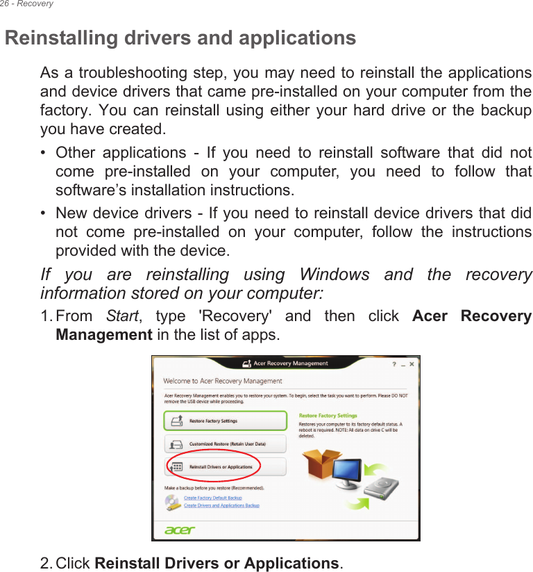 26 - RecoveryReinstalling drivers and applicationsAs a troubleshooting step, you may need to reinstall the applications and device drivers that came pre-installed on your computer from the factory.  You  can reinstall  using  either your hard  drive  or the backup you have created.• Other  applications  -  If  you  need  to  reinstall  software  that  did  not come  pre-installed  on  your  computer,  you  need  to  follow  that software•s installation instructions. • New device drivers - If you need to reinstall device drivers that did not  come  pre-installed  on  your  computer,  follow  the  instructions provided with the device.If  you  are  reinstalling  using  Windows  and  the  recovery information stored on your computer:1. From  Start,  type  &apos;Recovery&apos;  and  then  click  Acer  Recovery Management in the list of apps.2. Click Reinstall Drivers or Applications. 