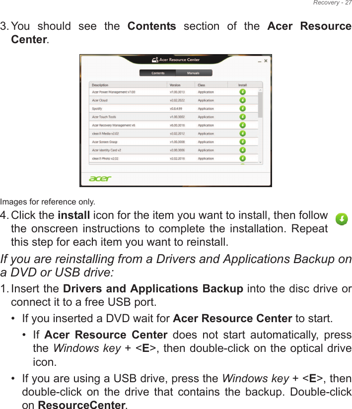 Recovery - 273. You  should  see  the  Contents  section  of  the  Acer  Resource Center. Images for reference only.4. Click the install icon for the item you want to install, then follow the  onscreen  instructions  to complete  the installation.  Repeat this step for each item you want to reinstall.If you are reinstalling from a Drivers and Applications Backup on a DVD or USB drive:1. Insert the Drivers and Applications Backup into the disc drive or connect it to a free USB port.• If you inserted a DVD wait for Acer Resource Center to start.• If  Acer  Resource  Center  does  not  start  automatically,  press the Windows key + &lt;E&gt;, then double-click on the optical drive icon. • If you are using a USB drive, press the Windows key + &lt;E&gt;, then double-click  on  the  drive  that  contains  the  backup.  Double-click on ResourceCenter.