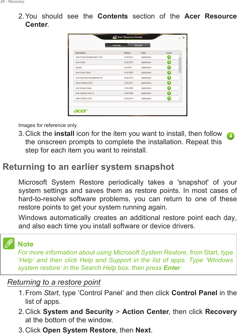 28 - Recovery2. You  should  see  the  Contents  section  of  the  Acer  Resource Center. Images for reference only.3. Click the install icon for the item you want to install, then follow the onscreen prompts to complete the installation. Repeat this step for each item you want to reinstall.Returning to an earlier system snapshotMicrosoft  System  Restore  periodically  takes  a  &apos;snapshot&apos;  of  your system settings  and  saves them  as restore  points.  In most cases  of hard-to-resolve  software  problems,  you  can  return  to  one  of  these restore points to get your system running again.Windows automatically creates an additional restore point each day, and also each time you install software or device drivers.Returning to a restore point1. From Start, type !Control Panel! and then click Control Panel in the list of apps.2. Click System and Security &gt; Action Center, then click Recoveryat the bottom of the window. 3. Click Open System Restore, then Next. NoteFor more information about using Microsoft System Restore, from Start, type !Help!  and  then click  Help  and  Support  in  the list  of apps.  Type !Windows system restore! in the Search Help box, then press Enter.
