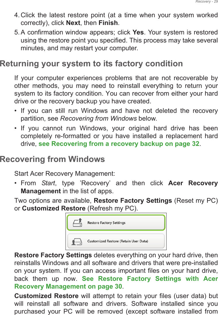 Recovery - 294. Click the  latest restore  point  (at  a  time  when  your  system  worked correctly), click Next, then Finish. 5. A confirmation window appears; click Yes. Your system is restored using the restore point you specified. This process may take several minutes, and may restart your computer.Returning your system to its factory conditionIf  your  computer  experiences  problems  that  are  not  recoverable  by other  methods,  you  may  need  to  reinstall  everything  to  return  your system to its factory condition. You can recover from either your hard drive or the recovery backup you have created.• If  you  can  still  run  Windows  and  have  not  deleted  the  recovery partition, see Recovering from Windows below.• If  you  cannot  run  Windows,  your  original  hard  drive  has  been completely  re-formatted  or  you  have  installed  a  replacement  hard drive, see Recovering from a recovery backup on page 32.Recovering from WindowsStart Acer Recovery Management:• From  Start,  type  &quot;Recovery&quot;  and  then  click  Acer  Recovery Management in the list of apps.Two options are available, Restore Factory Settings (Reset my PC) or Customized Restore (Refresh my PC). Restore Factory Settings deletes everything on your hard drive, then reinstalls Windows and all software and drivers that were pre-installed on your system. If you can access important files on your hard drive, back  them  up  now.  See  Restore  Factory  Settings  with  Acer Recovery Management on page 30.Customized Restore will attempt to retain your files (user data) but will  reinstall  all  software  and  drivers.  Software  installed  since  you purchased  your  PC  will  be  removed  (except  software  installed  from 