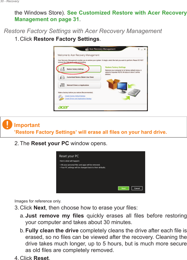 30 - Recoverythe Windows Store). See Customized Restore with Acer Recovery Management on page 31.Restore Factory Settings with Acer Recovery Management1. Click Restore Factory Settings. 2. The Reset your PC window opens.Images for reference only.3. Click Next, then choose how to erase your files: a. Just  remove  my  files  quickly  erases  all  files  before  restoring your computer and takes about 30 minutes. b. Fully clean the drive completely cleans the drive after each file is erased, so no files can be viewed after the recovery. Cleaning the drive takes much longer, up to 5 hours, but is much more secure as old files are completely removed. 4. Click Reset. Important!Restore Factory Settings! will erase all files on your hard drive.