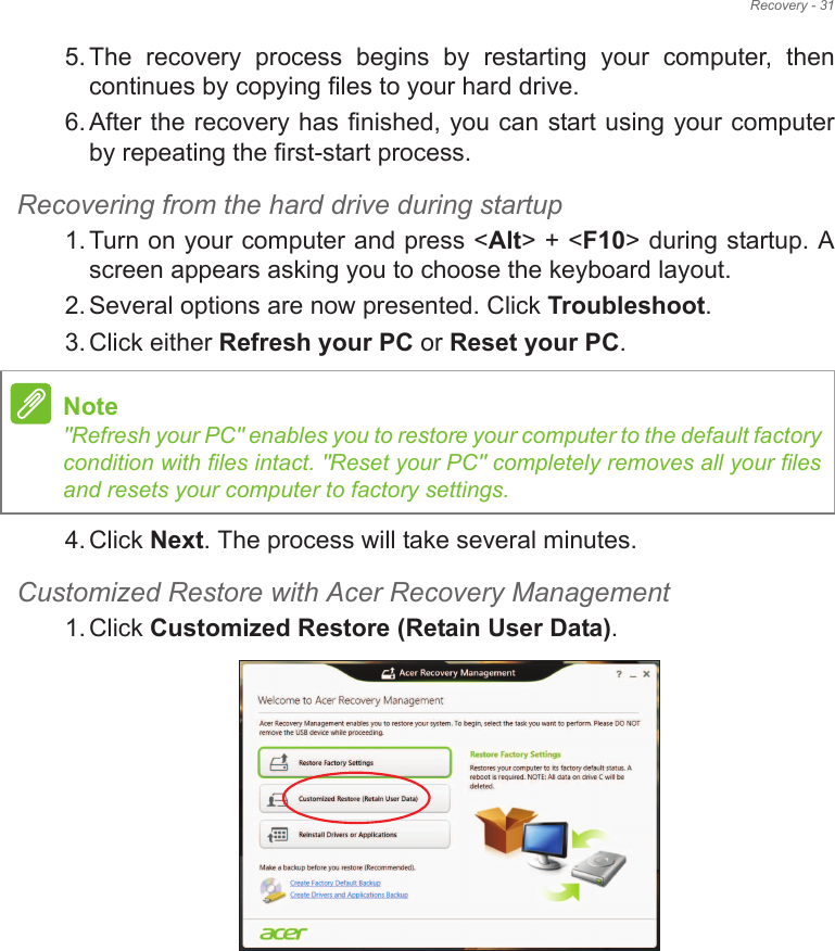 Recovery - 315. The  recovery  process  begins  by  restarting  your  computer,  then continues by copying files to your hard drive. 6. After the recovery has finished, you can start using your computer by repeating the first-start process.Recovering from the hard drive during startup1. Turn on your computer and press &lt;Alt&gt; + &lt;F10&gt; during startup. A screen appears asking you to choose the keyboard layout.2. Several options are now presented. Click Troubleshoot.3. Click either Refresh your PC or Reset your PC.4. Click Next. The process will take several minutes.Customized Restore with Acer Recovery Management1. Click Customized Restore (Retain User Data).Note&quot;Refresh your PC&quot; enables you to restore your computer to the default factory condition with files intact. &quot;Reset your PC&quot; completely removes all your files and resets your computer to factory settings.