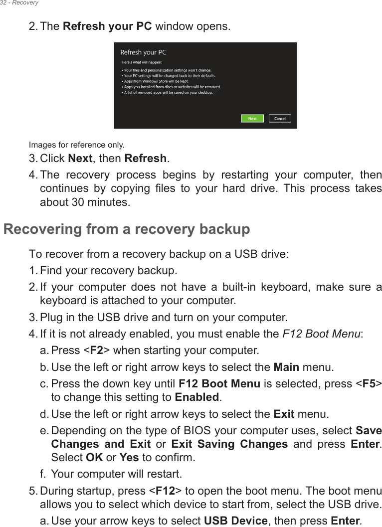 32 - Recovery2. The Refresh your PC window opens.Images for reference only.3. Click Next, then Refresh.4. The  recovery  process  begins  by  restarting  your  computer,  then continues  by  copying  files  to  your  hard  drive.  This  process  takes about 30 minutes.Recovering from a recovery backupTo recover from a recovery backup on a USB drive:1. Find your recovery backup.2. If  your  computer  does  not  have  a  built-in  keyboard,  make  sure  a keyboard is attached to your computer. 3. Plug in the USB drive and turn on your computer.4. If it is not already enabled, you must enable the F12 Boot Menu:a. Press &lt;F2&gt; when starting your computer. b. Use the left or right arrow keys to select the Main menu.c. Press the down key until F12 Boot Menu is selected, press &lt;F5&gt; to change this setting to Enabled. d. Use the left or right arrow keys to select the Exit menu.e. Depending on the type of BIOS your computer uses, select Save Changes  and  Exit  or  Exit  Saving  Changes  and  press  Enter. Select OK or Yes to confirm. f. Your computer will restart.5. During startup, press &lt;F12&gt; to open the boot menu. The boot menu allows you to select which device to start from, select the USB drive.a. Use your arrow keys to select USB Device, then press Enter. 