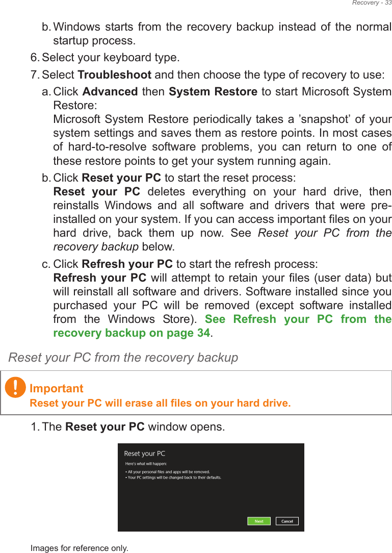 Recovery - 33b. Windows starts from  the  recovery backup  instead  of  the normal startup process.6. Select your keyboard type.7. Select Troubleshoot and then choose the type of recovery to use:a. Click Advanced then System Restore to start Microsoft System Restore: Microsoft System Restore periodically takes a !snapshot! of your system settings and saves them as restore points. In most cases of  hard-to-resolve  software  problems,  you  can  return  to  one  of these restore points to get your system running again.b. Click Reset your PC to start the reset process: Reset  your  PC  deletes  everything  on  your  hard  drive,  then reinstalls  Windows  and  all  software  and  drivers  that  were  pre-installed on your system. If you can access important files on your hard  drive,  back  them  up  now.  See  Reset  your  PC  from  the recovery backup below.c. Click Refresh your PC to start the refresh process: Refresh your PC will attempt to retain your files (user data) but will reinstall all software and drivers. Software installed since you purchased  your  PC  will  be  removed  (except  software  installed from  the  Windows  Store).  See  Refresh  your  PC  from  the recovery backup on page 34.Reset your PC from the recovery backup1. The Reset your PC window opens.Images for reference only.ImportantReset your PC will erase all files on your hard drive.