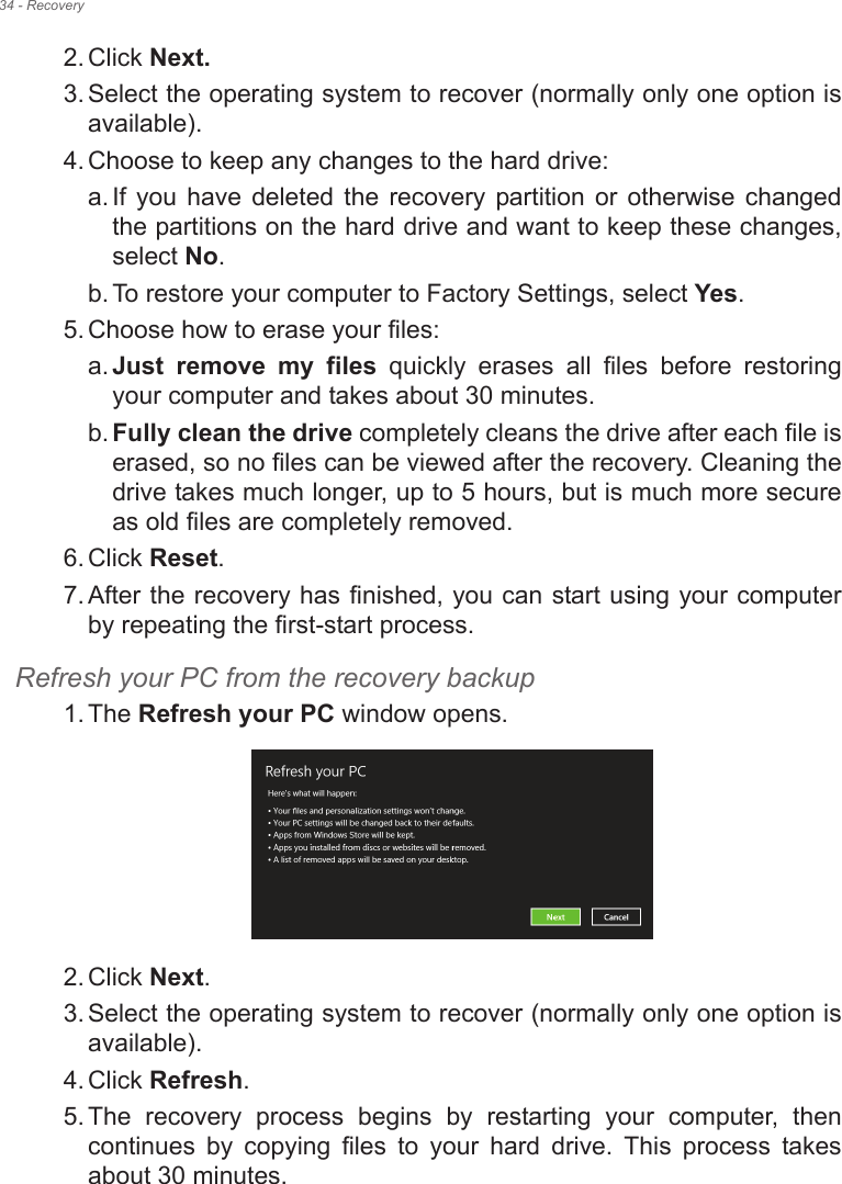 34 - Recovery2. Click Next.3. Select the operating system to recover (normally only one option is available).4. Choose to keep any changes to the hard drive:a. If you  have deleted  the  recovery  partition  or  otherwise  changed the partitions on the hard drive and want to keep these changes, select No. b. To restore your computer to Factory Settings, select Yes.5. Choose how to erase your files: a. Just  remove  my  files  quickly  erases  all  files  before  restoring your computer and takes about 30 minutes. b. Fully clean the drive completely cleans the drive after each file is erased, so no files can be viewed after the recovery. Cleaning the drive takes much longer, up to 5 hours, but is much more secure as old files are completely removed. 6. Click Reset. 7. After the recovery has finished, you can start using your computer by repeating the first-start process.Refresh your PC from the recovery backup1. The Refresh your PC window opens.2. Click Next.3. Select the operating system to recover (normally only one option is available).4. Click Refresh. 5. The  recovery  process  begins  by  restarting  your  computer,  then continues  by  copying  files  to  your  hard  drive.  This  process  takes about 30 minutes.