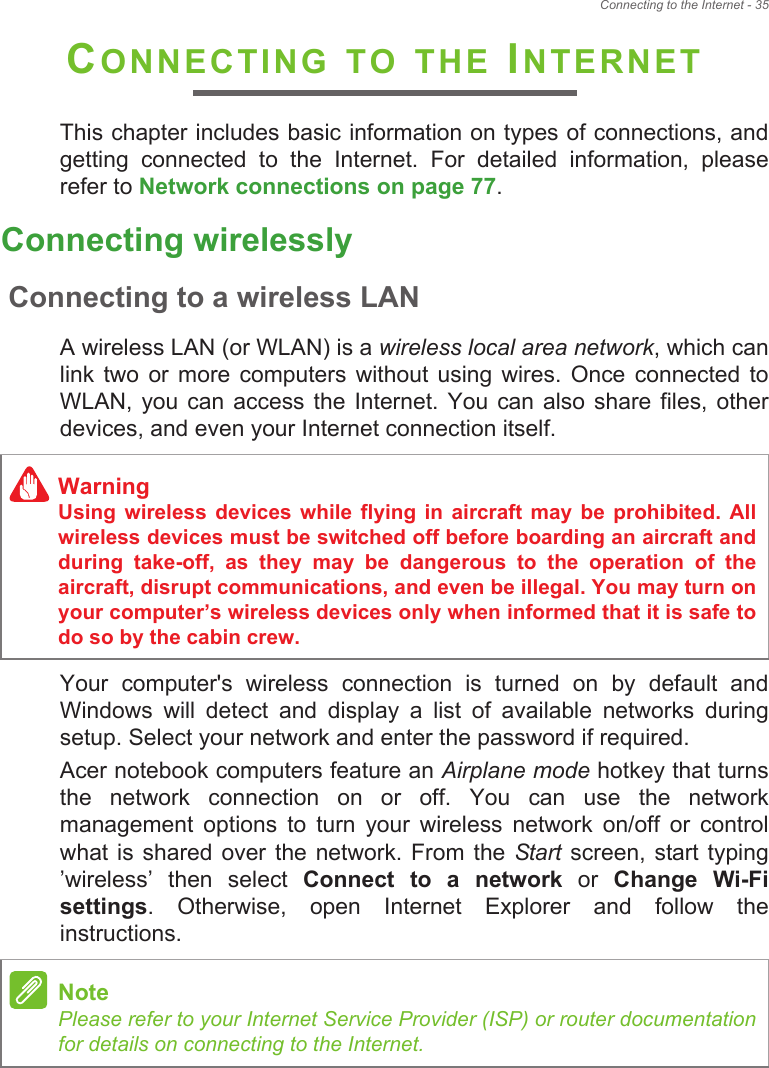 Connecting to the Internet - 35CONNECTING TO THE INTERNETThis chapter includes basic information on types of connections, and getting  connected  to  the  Internet.  For  detailed  information,  please refer to Network connections on page 77.Connecting wirelesslyConnecting to a wireless LANA wireless LAN (or WLAN) is a wireless local area network, which can link  two  or  more computers  without  using  wires.  Once  connected  to WLAN,  you  can access  the  Internet. You can  also  share files, other devices, and even your Internet connection itself.Your  computer&apos;s  wireless  connection  is  turned  on  by  default  and Windows  will  detect  and  display  a  list  of  available  networks  during setup. Select your network and enter the password if required.Acer notebook computers feature an Airplane mode hotkey that turns the  network  connection  on  or  off.  You  can  use  the  network management  options  to  turn  your  wireless  network  on/off  or  control what is shared  over  the network.  From  the Start screen,  start typing !wireless!  then  select  Connect  to  a  network  or  Change  Wi-Fi settings.  Otherwise,  open  Internet  Explorer  and  follow  the instructions.WarningUsing  wireless  devices  while  flying  in  aircraft  may  be prohibited.  All wireless devices must be switched off before boarding an aircraft and during  take-off,  as  they  may  be  dangerous  to  the  operation  of  the aircraft, disrupt communications, and even be illegal. You may turn on your computer!s wireless devices only when informed that it is safe to do so by the cabin crew.NotePlease refer to your Internet Service Provider (ISP) or router documentation for details on connecting to the Internet.