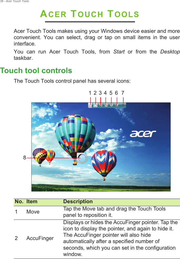 38 - Acer Touch ToolsACER TOUCH TOOLSAcer Touch Tools makes using your Windows device easier and more convenient.  You  can  select,  drag  or  tap  on  small  items  in  the  user interface.You  can  run  Acer  Touch  Tools,  from  Start  or  from  the  Desktoptaskbar.Touch tool controlsThe Touch Tools control panel has several icons:  No. Item Description1 Move Tap the Move tab and drag the Touch Tools panel to reposition it.2 AccuFingerDisplays or hides the AccuFinger pointer. Tap the icon to display the pointer, and again to hide it. The AccuFinger pointer will also hide automatically after a specified number of seconds, which you can set in the configuration window.1 2 3 4 5 6 78