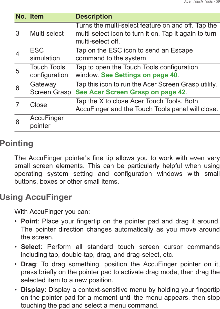 Acer Touch Tools - 39PointingThe  AccuFinger  pointer&apos;s  fine  tip  allows  you  to  work  with  even  very small  screen  elements.  This  can  be  particularly  helpful  when  using operating  system  setting  and  configuration  windows  with  small buttons, boxes or other small items.Using AccuFinger With AccuFinger you can:•Point:  Place  your  fingertip  on  the  pointer  pad and  drag  it  around. The  pointer  direction  changes  automatically  as  you  move  around the screen.•Select:  Perform  all  standard  touch  screen  cursor  commands including tap, double-tap, drag, and drag-select, etc.•Drag:  To  drag  something,  position  the  AccuFinger  pointer  on  it, press briefly on the pointer pad to activate drag mode, then drag the selected item to a new position.•Display: Display a context-sensitive menu by holding your fingertip on the pointer pad for a moment until the menu appears, then stop touching the pad and select a menu command.3 Multi-selectTurns the multi-select feature on and off. Tap the multi-select icon to turn it on. Tap it again to turn multi-select off.4ESC simulationTap on the ESC icon to send an Escape command to the system.5Touch Tools configurationTap to open the Touch Tools configuration window. See Settings on page 40.6Gateway Screen GraspTap this icon to run the Acer Screen Grasp utility. See Acer Screen Grasp on page 42.7 Close Tap the X to close Acer Touch Tools. Both AccuFinger and the Touch Tools panel will close.8AccuFinger pointerNo. Item Description