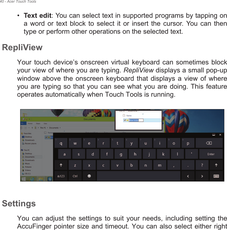 40 - Acer Touch Tools•Text edit: You can select text in supported programs by tapping on a word  or  text block to  select  it or insert  the  cursor.  You  can  then type or perform other operations on the selected text.RepliViewYour touch  device!s  onscreen virtual  keyboard  can sometimes  block your view of where you are typing. RepliView displays a small pop-up window above the  onscreen  keyboard that  displays  a  view  of where you are typing so that you can see what you are doing. This feature operates automatically when Touch Tools is running.SettingsYou  can  adjust  the  settings  to  suit  your  needs,  including  setting  the AccuFinger pointer size and timeout. You can also select either right 