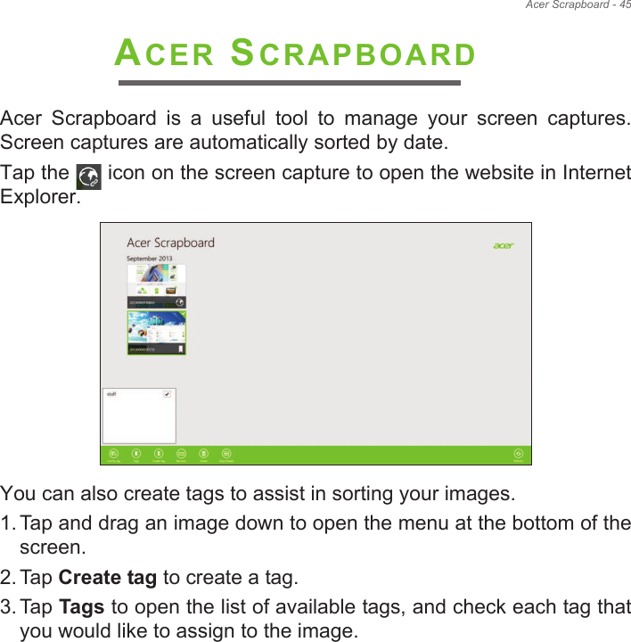 Acer Scrapboard - 45 ACER SCRAPBOARDAcer  Scrapboard  is  a  useful  tool  to  manage  your  screen  captures. Screen captures are automatically sorted by date.Tap the   icon on the screen capture to open the website in Internet Explorer.  You can also create tags to assist in sorting your images.1. Tap and drag an image down to open the menu at the bottom of the screen.2. Tap Create tag to create a tag.3. Tap Tags to open the list of available tags, and check each tag that you would like to assign to the image.