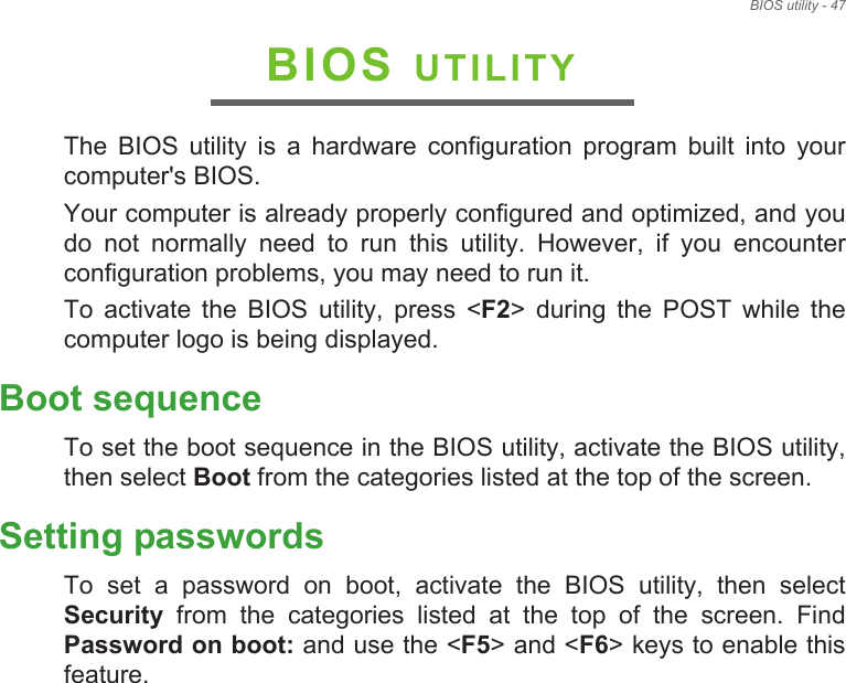 BIOS utility - 47BIOS UTILITYThe  BIOS  utility  is  a  hardware  configuration  program  built  into  your computer&apos;s BIOS.Your computer is already properly configured and optimized, and you do  not  normally  need  to  run  this  utility.  However,  if  you  encounter configuration problems, you may need to run it.To  activate  the  BIOS  utility,  press  &lt;F2&gt;  during  the  POST  while  the computer logo is being displayed.Boot sequenceTo set the boot sequence in the BIOS utility, activate the BIOS utility, then select Boot from the categories listed at the top of the screen. Setting passwordsTo  set  a  password  on  boot,  activate  the  BIOS  utility,  then  select Security  from  the  categories  listed  at  the  top  of  the  screen.  Find Password on boot: and use the &lt;F5&gt; and &lt;F6&gt; keys to enable this feature.