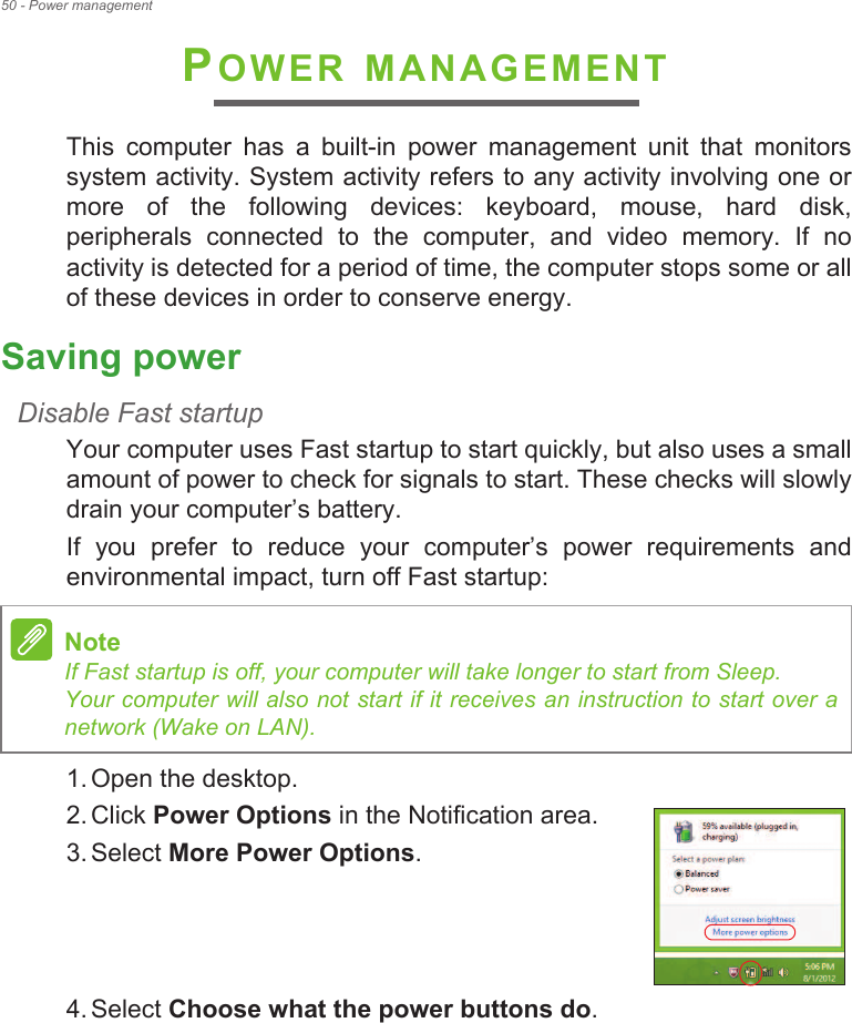 50 - Power managementPOWER MANAGEMENTThis  computer  has  a  built-in  power  management  unit  that  monitors system activity. System activity refers to any activity involving one or more  of  the  following  devices:  keyboard,  mouse,  hard  disk, peripherals  connected  to  the  computer,  and  video  memory.  If  no activity is detected for a period of time, the computer stops some or all of these devices in order to conserve energy.Saving powerDisable Fast startupYour computer uses Fast startup to start quickly, but also uses a small amount of power to check for signals to start. These checks will slowly drain your computer!s battery. If  you  prefer  to  reduce  your  computer!s  power  requirements  and environmental impact, turn off Fast startup:1. Open the desktop.2. Click Power Options in the Notification area.3. Select More Power Options.    4. Select Choose what the power buttons do.NoteIf Fast startup is off, your computer will take longer to start from Sleep. Your computer will also not start if it receives an instruction to start over a network (Wake on LAN).