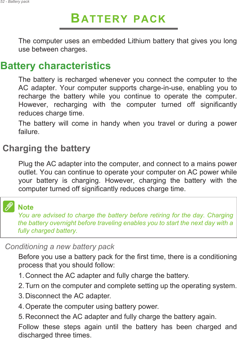 52 - Battery packBATTERY PACKThe computer uses an embedded Lithium battery that gives you long use between charges.Battery characteristicsThe battery is recharged whenever you connect the computer to the AC  adapter.  Your computer  supports  charge-in-use, enabling  you  to recharge  the  battery  while  you  continue  to  operate  the  computer. However,  recharging  with  the  computer  turned  off  significantly reduces charge time.The  battery  will  come  in  handy  when  you  travel  or  during  a  power failure. Charging the batteryPlug the AC adapter into the computer, and connect to a mains power outlet. You can continue to operate your computer on AC power while your  battery  is  charging.  However,  charging  the  battery  with  the computer turned off significantly reduces charge time.Conditioning a new battery packBefore you use a battery pack for the first time, there is a conditioning process that you should follow:1. Connect the AC adapter and fully charge the battery.2. Turn on the computer and complete setting up the operating system.3. Disconnect the AC adapter.4. Operate the computer using battery power.5. Reconnect the AC adapter and fully charge the battery again.Follow  these  steps  again  until  the  battery  has  been  charged  and discharged three times.NoteYou are advised to charge the battery before retiring for the day. Charging the battery overnight before traveling enables you to start the next day with a fully charged battery.