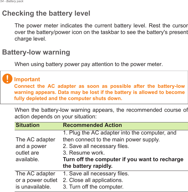 54 - Battery packChecking the battery levelThe power  meter  indicates  the current battery  level. Rest the  cursor over the battery/power icon on the taskbar to see the battery&apos;s present charge level.Battery-low warningWhen using battery power pay attention to the power meter.When the battery-low warning appears, the recommended course of action depends on your situation:ImportantConnect  the  AC  adapter  as  soon  as  possible  after  the  battery-low warning appears. Data may be lost if the battery is allowed to become fully depleted and the computer shuts down.Situation Recommended ActionThe AC adapter and a power outlet are available.1. Plug the AC adapter into the computer, and then connect to the main power supply.2. Save all necessary files.3. Resume work. Turn off the computer if you want to recharge the battery rapidly.The AC adapter or a power outlet is unavailable. 1. Save all necessary files.2. Close all applications.3. Turn off the computer.