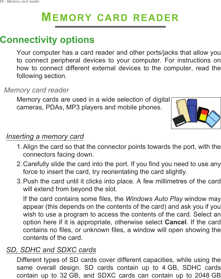 56 - Memory card readerMEMORY CARD READERConnectivity optionsYour computer has a card reader and other ports/jacks that allow you to  connect  peripheral  devices  to  your  computer.  For  instructions  on how  to  connect  different  external  devices  to  the  computer,  read  the following section.Memory card readerMemory cards are used in a wide selection of digital cameras, PDAs, MP3 players and mobile phones. Inserting a memory card1. Align the card so that the connector points towards the port, with the connectors facing down.2. Carefully slide the card into the port. If you find you need to use any force to insert the card, try reorientating the card slightly.3. Push the card until it clicks into place. A few millimetres of the card will extend from beyond the slot.If the card contains some files, the Windows Auto Play window may appear (this depends on the contents of the card) and ask you if you wish to use a program to access the contents of the card. Select an option here if it is appropriate, otherwise select Cancel. If the card contains no files, or unknown files, a window will open showing the contents of the card.SD, SDHC and SDXC cardsDifferent types of SD cards cover different capacities, while using the same  overall  design.  SD  cards  contain  up  to  4 GB,  SDHC  cards contain  up  to  32 GB,  and  SDXC  cards  can  contain  up  to  2048 GB 