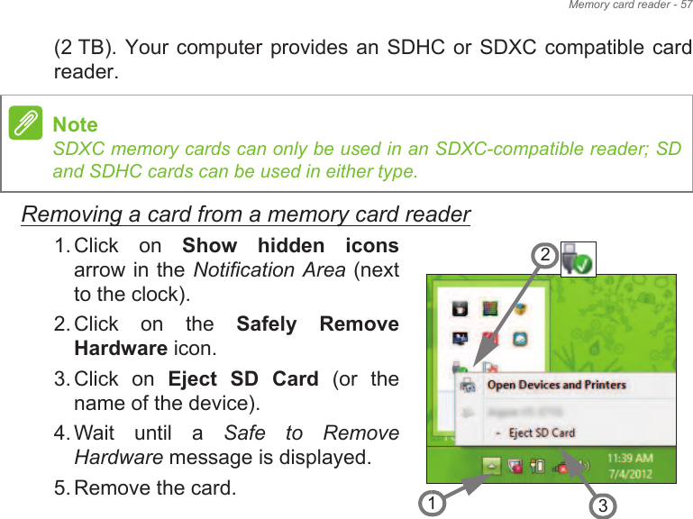 Memory card reader - 57(2 TB). Your computer provides an SDHC or SDXC compatible card reader.Removing a card from a memory card reader1. Click  on  Show  hidden  iconsarrow in the Notification Area (next to the clock).2. Click  on  the  Safely  Remove Hardware icon.3. Click  on  Eject  SD  Card  (or  the name of the device).4. Wait  until  a  Safe  to  Remove Hardware message is displayed.5. Remove the card.NoteSDXC memory cards can only be used in an SDXC-compatible reader; SD and SDHC cards can be used in either type.321