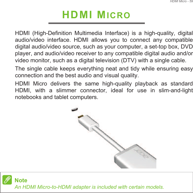 HDMI Micro - 59HDMI MICROHDMI  (High-Definition  Multimedia  Interface)  is  a  high-quality,  digital audio/video  interface.  HDMI  allows  you  to  connect  any  compatible digital audio/video source, such as your computer, a set-top box, DVD player, and audio/video receiver to any compatible digital audio and/or video monitor, such as a digital television (DTV) with a single cable.The single cable keeps everything neat and tidy while ensuring easy connection and the best audio and visual quality.HDMI  Micro  delivers  the  same  high-quality  playback  as  standard HDMI,  with  a  slimmer  connector,  ideal  for  use  in  slim-and-light notebooks and tablet computers. NoteAn HDMI Micro-to-HDMI adapter is included with certain models.