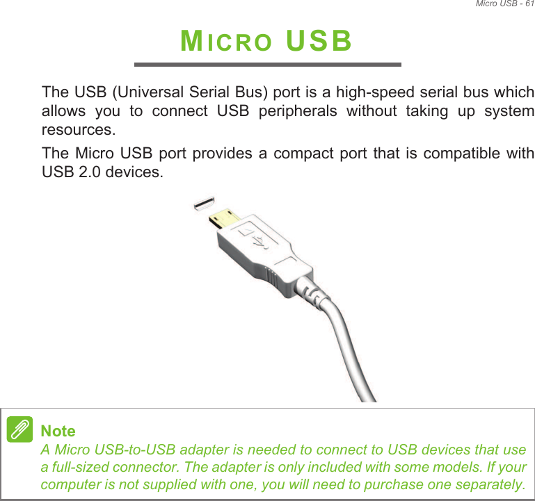 Micro USB - 61MICRO USBThe USB (Universal Serial Bus) port is a high-speed serial bus which allows  you  to  connect  USB  peripherals  without  taking  up  system resources.The Micro USB port  provides  a compact port that is compatible with USB 2.0 devices. NoteA Micro USB-to-USB adapter is needed to connect to USB devices that use a full-sized connector. The adapter is only included with some models. If your computer is not supplied with one, you will need to purchase one separately.