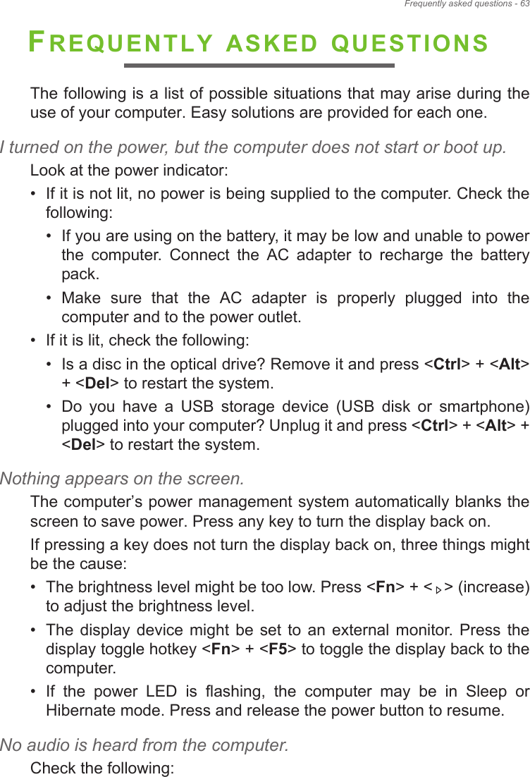 Frequently asked questions - 63FREQUENTLY ASKED QUESTIONSThe following is a list of possible situations that may arise during the use of your computer. Easy solutions are provided for each one.I turned on the power, but the computer does not start or boot up.Look at the power indicator:• If it is not lit, no power is being supplied to the computer. Check the following:• If you are using on the battery, it may be low and unable to power the  computer.  Connect  the  AC  adapter  to  recharge  the  battery pack.• Make  sure  that  the  AC  adapter  is  properly  plugged  into  the computer and to the power outlet.• If it is lit, check the following:• Is a disc in the optical drive? Remove it and press &lt;Ctrl&gt; + &lt;Alt&gt; + &lt;Del&gt; to restart the system.• Do  you  have  a  USB  storage  device  (USB  disk  or  smartphone) plugged into your computer? Unplug it and press &lt;Ctrl&gt; + &lt;Alt&gt; + &lt;Del&gt; to restart the system.Nothing appears on the screen.The computer&quot;s power management system automatically blanks the screen to save power. Press any key to turn the display back on.If pressing a key does not turn the display back on, three things might be the cause:• The brightness level might be too low. Press &lt;Fn&gt; + &lt; &gt; (increase) to adjust the brightness level.• The  display  device might  be  set to  an  external  monitor.  Press  the display toggle hotkey &lt;Fn&gt; + &lt;F5&gt; to toggle the display back to the computer.• If  the  power  LED  is  flashing,  the  computer  may  be  in  Sleep  or Hibernate mode. Press and release the power button to resume.No audio is heard from the computer.Check the following: