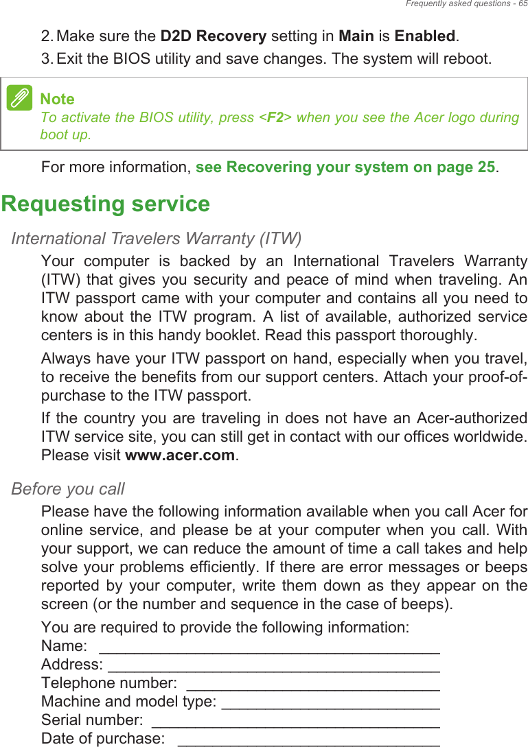 Frequently asked questions - 652. Make sure the D2D Recovery setting in Main is Enabled.3. Exit the BIOS utility and save changes. The system will reboot.For more information, see Recovering your system on page 25.Requesting serviceInternational Travelers Warranty (ITW)Your  computer  is  backed  by  an  International  Travelers  Warranty (ITW)  that  gives you  security and  peace  of  mind when  traveling.  An ITW passport came with your computer and contains all you need to know  about  the  ITW  program.  A  list  of  available,  authorized  service centers is in this handy booklet. Read this passport thoroughly.Always have your ITW passport on hand, especially when you travel, to receive the benefits from our support centers. Attach your proof-of-purchase to the ITW passport.If the country you are traveling in does not have an Acer-authorized ITW service site, you can still get in contact with our offices worldwide. Please visit www.acer.com.Before you callPlease have the following information available when you call Acer for online  service,  and  please  be  at  your computer  when  you call.  With your support, we can reduce the amount of time a call takes and help solve your problems efficiently. If there are error messages or beeps reported  by  your  computer,  write  them  down  as  they  appear  on  the screen (or the number and sequence in the case of beeps).You are required to provide the following information: Name:  _______________________________________  Address: ______________________________________  Telephone number:  _____________________________  Machine and model type: _________________________  Serial number:  _________________________________  Date of purchase:  ______________________________NoteTo activate the BIOS utility, press &lt;F2&gt; when you see the Acer logo during boot up.